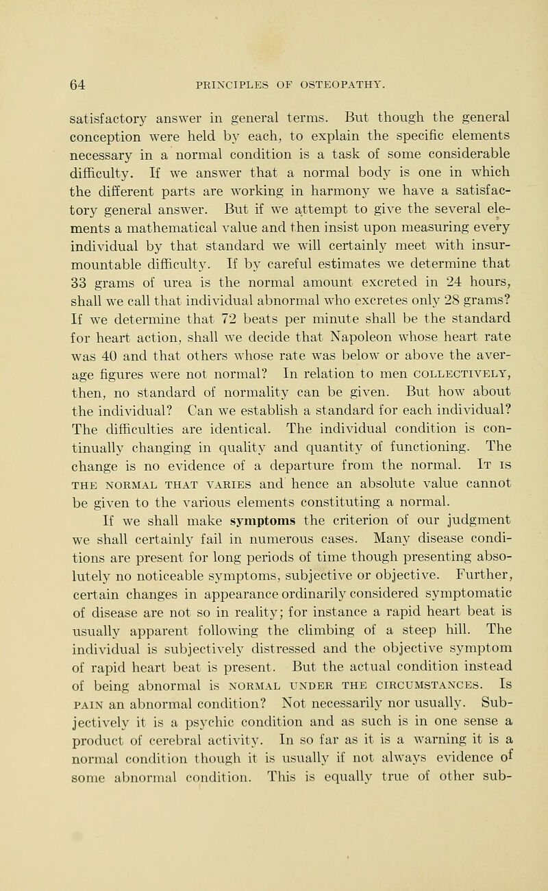 satisfactory answer in general terms. But though the general conception were held by each, to explain the specific elements necessary in a normal condition is a task of some considerable difficulty. If we answer that a normal body is one in which the different parts are working in harmony we have a satisfac- tory general answer. But if we attempt to give the several ele- ments a mathematical value and then insist upon measuring every individual by that standard we will certainly meet with insur- mountable difficulty. If by careful estimates we determine that 33 grams of urea is the normal amount excreted in 24 hours, shall we call that individual abnormal who excretes only 28 grams? If we determine that 72 beats per minute shall be the standard for heart action, shall we decide that Napoleon whose heart rate was 40 and that others whose rate was below or above the aver- age figures were not normal? In relation to men collectively, then, no standard of normality can be given. But how about the individual? Can we establish a standard for each individual? The difficulties are identical. The individual condition is con- tinually changing in quality and quantity of functioning. The change is no evidence of a departure from the normal. It is THE NORMAL THAT VARIES and hence an absolute value cannot be given to the various elements constituting a normal. If we shall make symptoms the criterion of our judgment we shall certainly fail in numerous cases. Many disease condi- tions are present for long periods of time though presenting abso- lutely no noticeable symptoms, subjective or objective. Further, certain changes in appearance ordinarily considered symptomatic of disease are not so in reality; for instance a rapid heart beat is usually apparent following the climbing of a steep hill. The individual is subjectively distressed and the objective symptom of rapid heart beat is present. But the actual condition instead of being abnormal is normal under the circumstances. Is PAIN an abnormal condition? Not necessarily nor usually. Sub- jectively it is a psychic condition and as such is in one sense a product of cerebral activity. In so far as it is a warning it is a normal condition though it is usually if not always evidence o^ some abnormal condition. This is equally true of other sub-