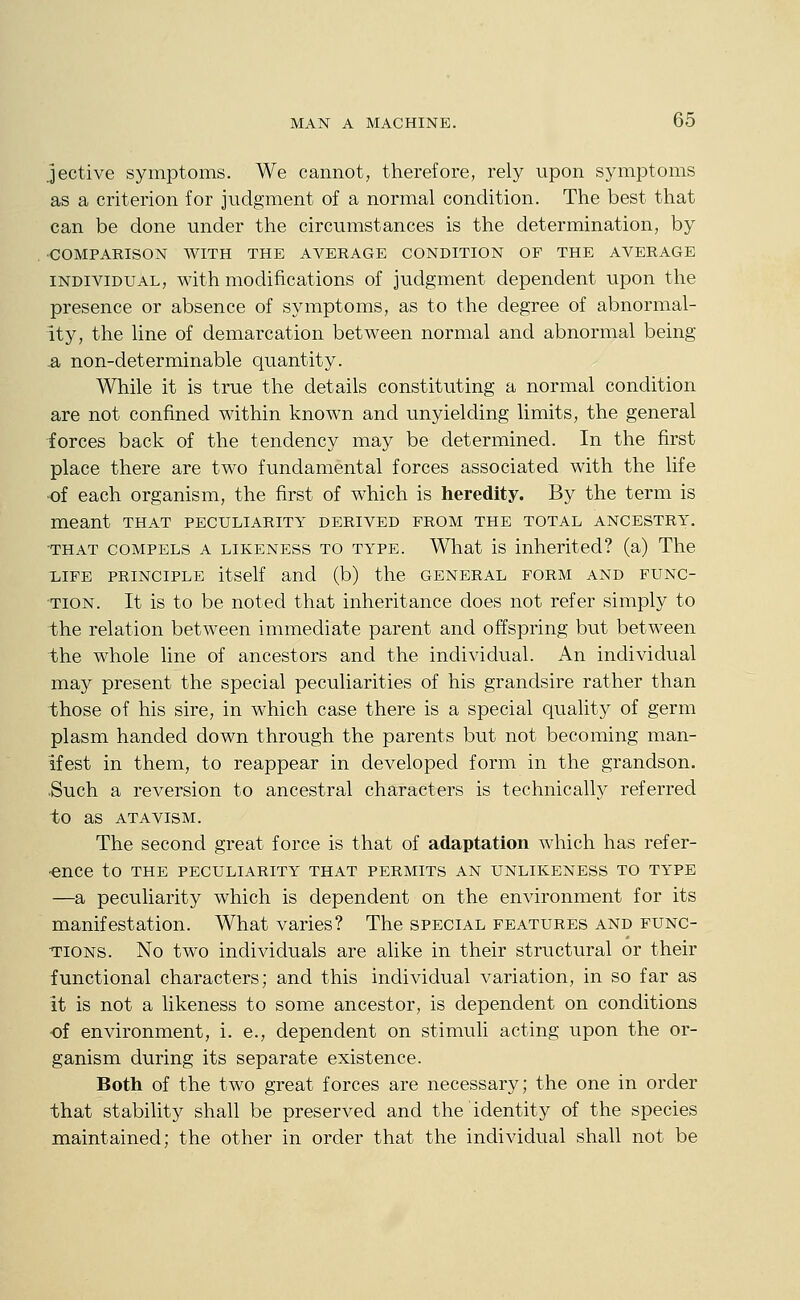 jective symptoms. We cannot, therefore, rely upon symptoms as a criterion for judgment of a normal condition. The best that can be done under the circumstances is the determination, by •COMPARISON WITH THE AVERAGE CONDITION OF THE AVERAGE INDIVIDUAL, with modifications of judgment dependent upon the presence or absence of symptoms, as to the degree of abnormal- ity, the line of demarcation between normal and abnormal being .a non-determinable quantity. While it is true the details constituting a normal condition are not confined within known and unyielding limits, the general forces back of the tendency may be determined. In the first place there are two fundamental forces associated with the life of each organism, the first of which is heredity. By the term is meant that peculiarity derived from the total ancestry. ■THAT compels A LIKENESS TO TYPE. Wliat is inherited? (a) The xiFE PRINCIPLE itself and (b) the general form and func- •TiON. It is to be noted that inheritance does not refer simply to the relation between immediate parent and offspring but between the whole line of ancestors and the individual. An individual may present the special peculiarities of his grandsire rather than those of his sire, in which case there is a special quality of germ plasm handed down through the parents but not becoming man- ifest in them, to reappear in developed form in the grandson. •Such a reversion to ancestral characters is technically referred to as ATAVISM. The second great force is that of adaptation which has refer- •ence to the peculiarity that permits an unlikeness to type —a peculiarity which is dependent on the environment for its manifestation. What varies? The special features and func- tions. No two individuals are alike in their structural or their functional characters; and this individual variation, in so far as it is not a likeness to some ancestor, is dependent on conditions of environment, i. e., dependent on stimuli acting upon the or- ganism during its separate existence. Both of the two great forces are necessary; the one in order that stability shall be preserved and the identity of the species maintained; the other in order that the individual shall not be