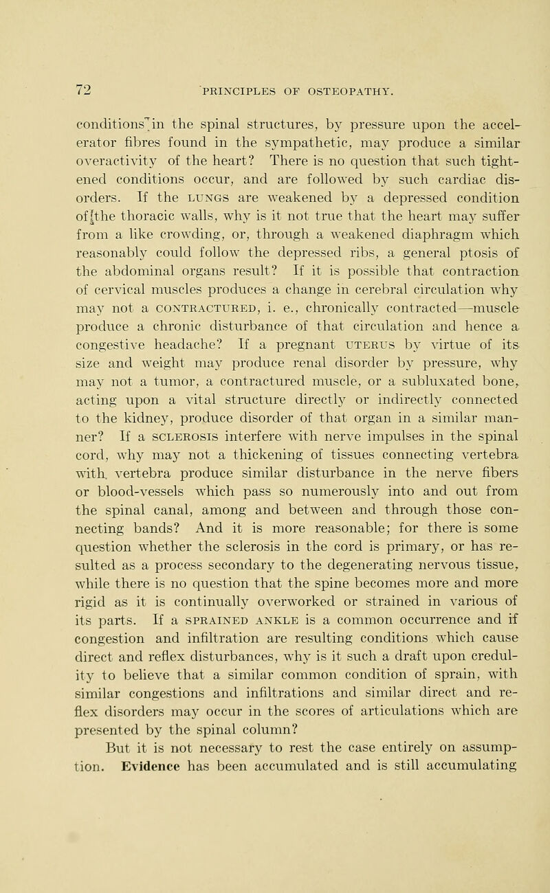 conditions^in the spinal structures, by pressure upon the accel- erator fibres found in the sympathetic, may produce a similar overactivity of the heart? There is no question that such tight- ened conditions occur, and are followed by such cardiac dis- orders. If the LUNGS are weakened by a depressed condition of|the thoracic walls, why is it not true that the heart may suffer from a like crowding, or, through a weakened diaphragm which reasonably could follow the depressed ribs, a general ptosis of the abdominal organs result? If it is possible that contraction of cervical muscles produces a change in cerebral circulation why may not a contractured, i. e., chronically contracted—muscle produce a chronic disturbance of that circulation and hence a congestive headache? If a pregnant uterus by virtue of its size and weight may produce renal disorder by pressure, why may not a tumor, a contractured muscle, or a subluxated bone,, acting upon a vital structure directly or indirectly connected to the kidney, produce disorder of that organ in a similar man- ner? If a SCLEROSIS interfere with nerve impulses in the spinal cord, why may not a thickening of tissues connecting vertebra, with, vertebra produce similar disturbance in the nerve fibers or blood-vessels which pass so numerously into and out from the spinal canal, among and between and through those con- necting bands? And it is more reasonable; for there is some question whether the sclerosis in the cord is primary, or has re- sulted as a process secondary to the degenerating nervous tissue, while there is no question that the spine becomes more and more rigid as it is continually overworked or strained in various of its parts. If a sprained ankle is a common occurrence and if congestion and infiltration are resulting conditions which cause direct and reflex disturbances, why is it such a draft upon credul- ity to believe that a similar common condition of sprain, with similar congestions and infiltrations and similar direct and re- flex disorders may occur in the scores of articulations which are presented by the spinal column? But it is not necessary to rest the case entirely on assump- tion. Evidence has been accumulated and is still accumulating