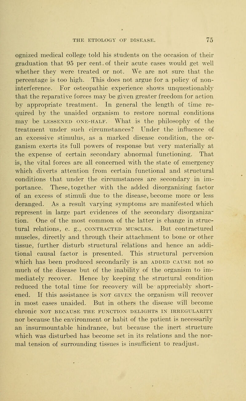 ognized medical college told his students on the occasion of their graduation that 95 per cent, of their acute cases would get well whether they were treated or not. We are not sure that the percentage is too high. This does not argue for a policy of non- interference. For osteopathic experience shows unquestionably that the reparative forces may be given greater freedom for action by appropriate treatment. In general the length of time re- quired by the unaided organism to restore normal conditions ma)'' be lessened one-half. What is the philosophy of the treatment under such circumstances? Under the influence of an excessive stimulus, as a marked disease condition, the or- ganism exerts its full powers of response but very materially at the expense of certain secondary abnormal functioning. That is, the vital forces are all concerned with the state of emergency which diverts attention from certain functional and structural conditions that under the circumstances are secondary in im- portance. These, together with the added disorganizing factor of an excess of stimuli due to the disease, become more or less deranged. As a result varying symptoms are manifested which represent in large part evidences of the secondary disorganiza tion. One of the most common of the latter is change in struc- tural relations, e. g., contracted muscles. But contractured muscles, directly and through their attachment to bone or other tissue, further disturb structural relations and hence an addi- tional causal factor is presented. This structural perversion which has been produced secondarily is an added cause not so much of the disease but of the inability of the organism to im- mediately recover. Hence by keeping the structural condition reduced the total time for recovery will be appreciably short- ened. If this assistance is not given the organism will recover in most cases unaided. But in others the disease will become chronic not because the function delights in irregularity nor because the environment or habit of the patient is necessarily an insurmountable hindrance, but because the inert structure which was disturbed has become set in its relations and the nor- mal tension of surrounding tissues is insufficient to readjust.