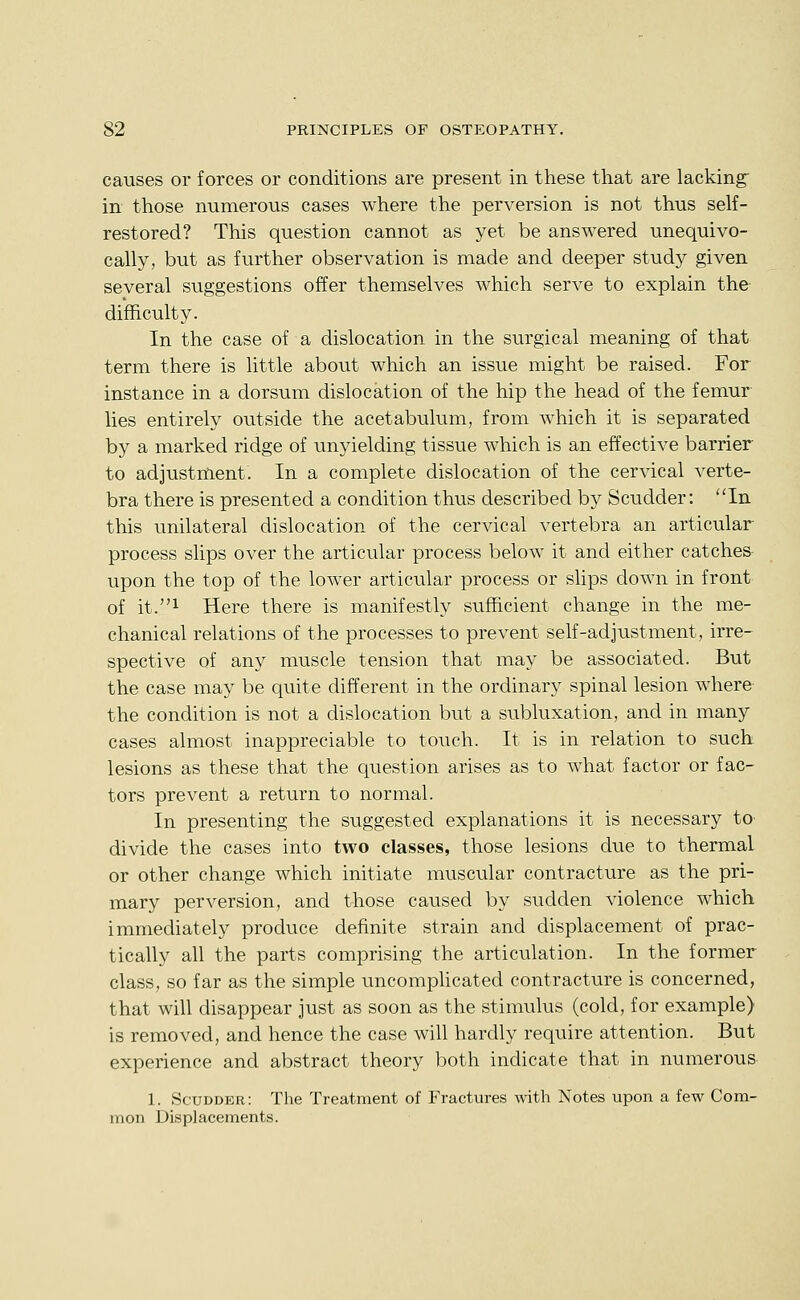 causes or forces or conditions are present in these that are lacking in those numerous cases where the perversion is not thus self- restored? This question cannot as yet be answered unequivo- cally, but as further observation is made and deeper study given several suggestions offer themselves which serve to explain the- difficulty. In the case of a dislocation in the surgical meaning of that term there is little about which an issue might be raised. For instance in a dorsum dislocation of the hip the head of the femur lies entirely outside the acetabulum, from which it is separated by a marked ridge of unyielding tissue which is an effective barrier to adjustment. In a complete dislocation of the cervical verte- bra there is presented a condition thus described by Scudder: In this unilateral dislocation of the cervical vertebra an articular process slips over the articular process below it and either catches upon the top of the lower articular process or slips down in front of it.i Here there is manifestly sufficient change in the me- chanical relations of the processes to prevent self-adjustment, irre- spective of any muscle tension that may be associated. But the case may be quite different in the ordinary spinal lesion where the condition is not a dislocation but a subluxation, and in many cases almost inappreciable to touch. It is in relation to such lesions as these that the question arises as to what factor or fac- tors prevent a return to normal. In presenting the suggested explanations it is necessary tO' divide the cases into two classes, those lesions due to thermal or other change which initiate muscular contracture as the pri- mary perversion, and those caused by sudden violence which immediately produce definite strain and displacement of prac- tically all the parts comprising the articulation. In the former class, so far as the simple uncompUcated contracture is concerned, that will disappear just as soon as the stimulus (cold, for example) is removed, and hence the case will hardly require attention. But experience and abstract theory both indicate that in numerous 1. Scudder: The Treatment of Fractures with Notes upon a few Com- mon Displacements.