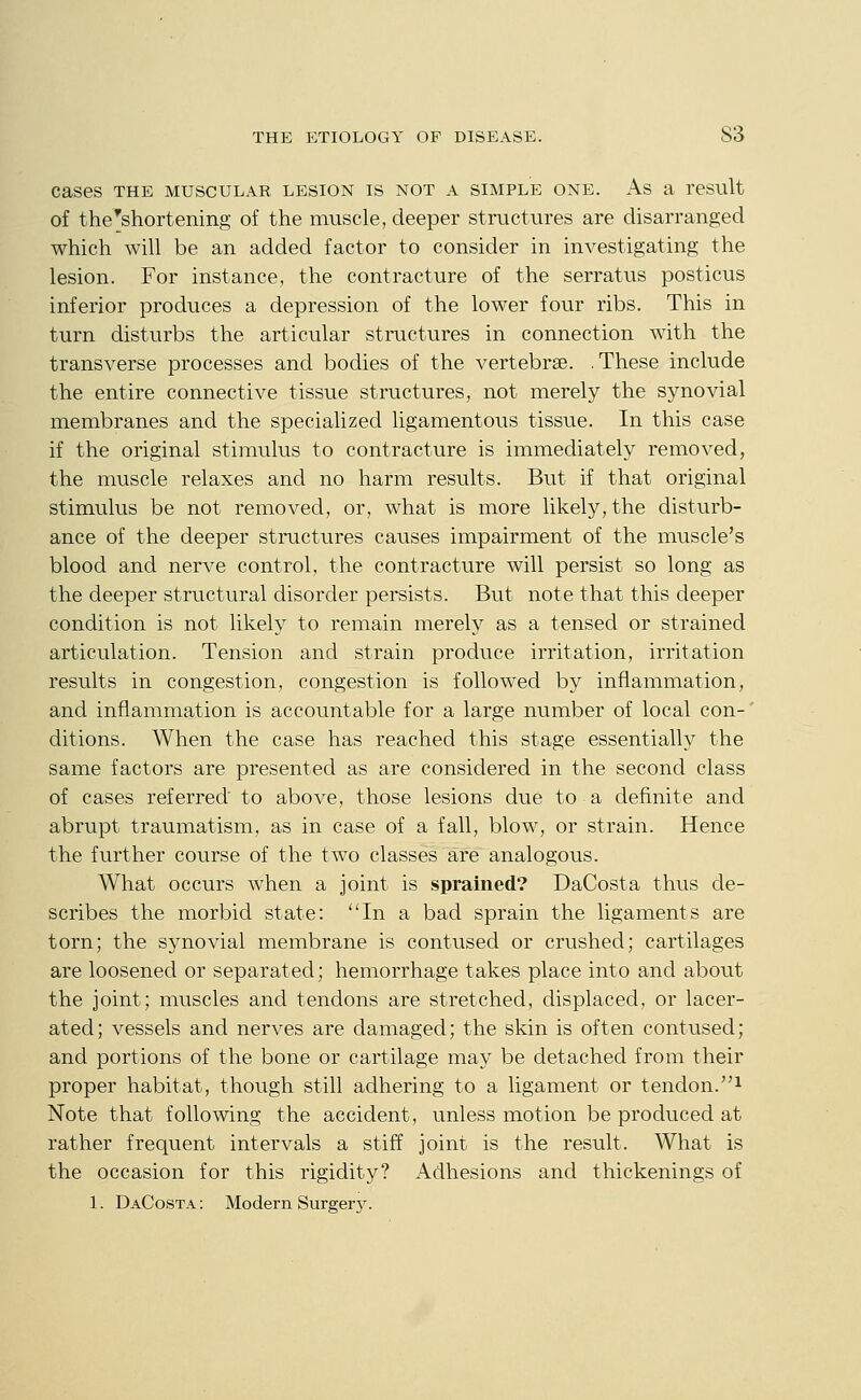 cases THE MUSCULAR LESION IS NOT A SIMPLE ONE. As a result of the'shortening of the muscle, deeper structures are disarranged which will be an added factor to consider in investigating the lesion. For instance, the contracture of the serratvis posticus inferior produces a depression of the lower four ribs. This in turn disturbs the articular structures in connection with the transverse processes and bodies of the vertebrae. .These include the entire connective tissue structures, not merely the synovial membranes and the specialized ligamentous tissue. In this case if the original stimulus to contracture is immediately removed, the muscle relaxes and no harm results. But if that original stimulus be not removed, or, what is more likely, the disturb- ance of the deeper structures causes impairment of the muscle's blood and nerve control, the contracture will persist so long as the deeper structural disorder persists. But note that this deeper condition is not likely to remain merely as a tensed or strained articulation. Tension and strain produce irritation, irritation results in congestion, congestion is followed by inflammation, and inflammation is accountable for a large number of local con- ditions. When the case has reached this stage essentially the same factors are presented as are considered in the second class of cases referred to above, those lesions due to a definite and abrupt traumatism, as in case of a fall, blow-, or strain. Hence the further course of the two classes are analogous. What occurs when a joint is sprained? DaCosta thus de- scribes the morbid state: In a bad sprain the ligaments are torn; the synovial membrane is contused or crushed; cartilages are loosened or separated; hemorrhage takes place into and about the joint; muscles and tendons are stretched, displaced, or lacer- ated; vessels and nerves are damaged; the skin is often contused; and portions of the bone or cartilage may be detached from their proper habitat, though still adhering to a ligament or tendon.i Note that following the accident, unless motion be produced at rather frequent intervals a stiff joint is the result. What is the occasion for this rigidity? Adhesions and thickenings of 1. DaCosta: Modern Surger}-.