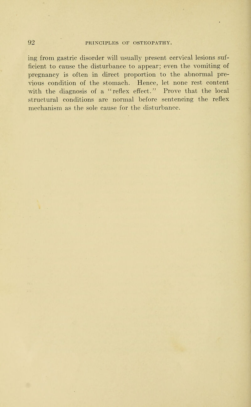 ing from gastric disorder will usually present cervical lesions suf- ficient to cause the disturbance to appear; even the vomiting of pregnancy is often in direct proportion to the abnormal pre- vious condition of the stomach. Hence, let none rest content with the diagnosis of a reflex effect. Prove that the local structural conditions are normal before sentencing the reflex mechanism as the sole cause for the disturbance.