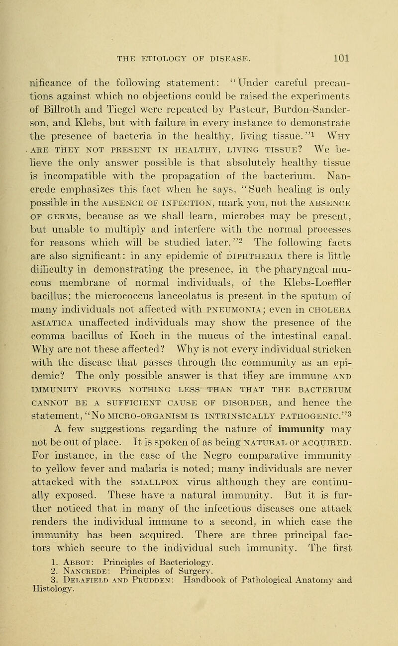 nificance of the following statement: Under careful precau- tions against which no objections could be raised the experiments of Billroth and Tiegel were repeated by Pasteur, Burdon-Sander- son, and Klebs, but with failure in every instance to demonstrate the presence of bacteria in the healthy, living tissue. ^ Why . ARE THEY NOT PRESENT IN HEALTHY, LIVING TISSUE? We be- lieve the only answer possible is that absolutely healthy tissue is incompatible with the propagation of the bacterium. Nan- crede emphasizes this fact when he says, Such healing is only possible in the absence of infection, mark you, not the absence OF GERMS, because as we shall learn, microbes may be present, but unable to multiply and interfere with the normal processes for reasons which will be studied later. ^ The following facts are also significant: in any epidemic of diphtheria there is little difficulty in demonstrating the presence, in the pharyngeal mu- cous membrane of normal individuals, of the Klebs-Loeffier bacillus; the micrococcus lanceolatus is present in the sputum of many individuals not affected with pneumonia; even in cholera ASiATiCA unaffected individuals may show the presence of the comma bacillus of Koch in the mucus of the intestinal canal. Why are not these affected? Why is not every individual stricken with the disease that passes through the community as an epi- demic? The only possible answer is that tHey are immune and immunity proves nothing less than that the bacterium CANNOT BE A SUFFICIENT CAUSE OF DISORDER, and hence the statement, No micro-organism is intrinsically pathogenic.^ A few suggestions regarding the nature of immunity may not be out of place. It is spoken of as being natural or acquired. For instance, in the case of the Negro comparative immunity to yellow fever and malaria is noted; many individuals are never attacked with the smallpox virus although they are continu- ally exposed. These have a natural immunity. But it is fur- ther noticed that in many of the infectious diseases one attack renders the individual immune to a second, in which case the immunity has been acquired. There are three principal fac- tors which secure to the individual such immunity. The first 1. Abbot: Principles of Bacteriology. 2. Nancrede: Principles of Surgery. 3. Delafield and Peudden : Handbook of Pathological Anatom}^ and Histology.