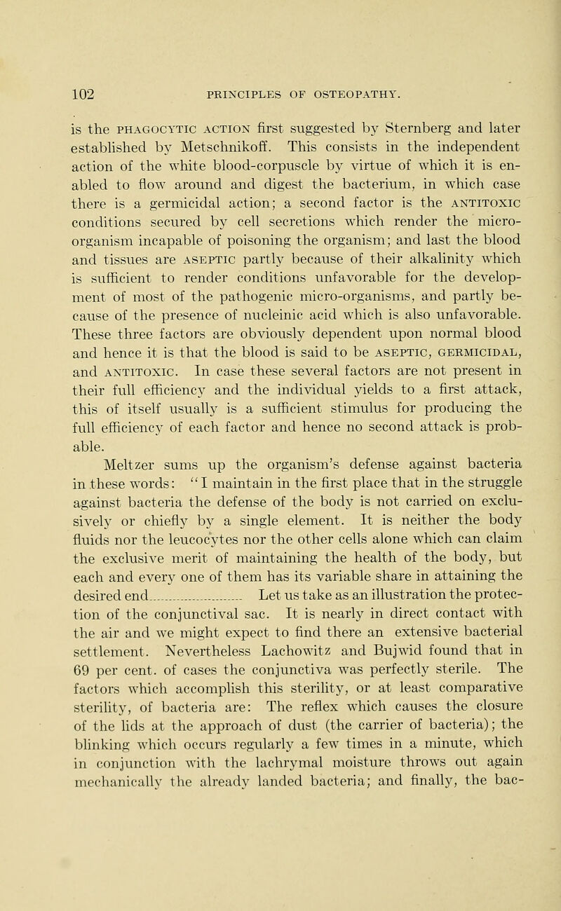 is the PHAGOCYTIC ACTION first suggested by Sternberg and later established by Metschnikoff. This consists in the independent action of the white blood-corpuscle by virtue of which it is en- abled to flow around and digest the bacterium, in which case there is a germicidal action; a second factor is the antitoxic conditions secured by cell secretions which render the micro- organism incapable of poisoning the organism; and last the blood and tissues are aseptic partly because of their alkalinity which is sufficient to render conditions unfavorable for the develop- ment of most of the pathogenic micro-organisms, and partly be- cause of the presence of nucleinic acid which is also unfavorable. These three factors are obviously dependent upon normal blood and hence it is that the blood is said to be aseptic, germicidal, and ANTITOXIC. In case these several factors are not present in their full efficiency and the individual yields to a first attack, this of itself usually is a sufficient stimulus for producing the full efficiency of each factor and hence no second attack is prob- able. Meltzer sums up the organism's defense against bacteria in these words: I maintain in the first place that in the struggle against bacteria the defense of the body is not carried on exclu- sively or chiefly by a single element. It is neither the body fluids nor the leucocytes nor the other cells alone which can claim the exclusive merit of maintaining the health of the body, but each and every one of them has its variable share in attaining the desired end..— - Let us take as an illustration the protec- tion of the conjunctival sac. It is nearly in direct contact with the air and we might expect to find there an extensive bacterial settlement. Nevertheless Lachowitz and Bujwid found that in 69 per cent, of cases the conjunctiva was perfectly sterile. The factors which accompHsh this sterility, or at least comparative sterility, of bacteria are: The reflex which causes the closure of the hds at the approach of dust (the carrier of bacteria); the blinking which occurs regularly a few times in a minute, which in conjunction with the lachrymal moisture throws out again mechanically the already landed bacteria; and finally, the bac-