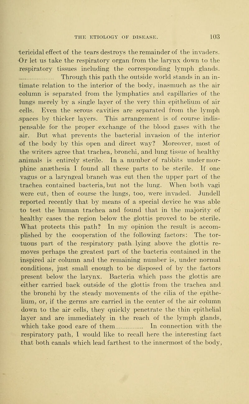 i;ericidal effect of the tears destroys the remainder of the invaders. •Or let us take the respiratory organ from the larynx down to the respiratory tissues including the corresponding lymph glands. Through this path the outside world stands in an in- timate relation to the interior of the body, inasmuch as the air column is separated from the lymphatics and capillaries of the lungs merely by a single layer of the very thin epithelium of air cells. Even the serous cavities are separated from the lymph .spaces by thicker layers. This arrangement is of course indis- pensable for the proper exchange of the blood gases with the air. But what prevents the bacterial invasion of the interior of the body by this open and direct way? Moreover, most of the writers agree that trachea, bronchi, and lung tissue of healthy .animals is entirely sterile. In a number of rabbits under mor- phine ansethesia I found all these parts to be sterile. If one vagus or a laryngeal branch was cut then the upper part of the trachea contained bacteria, but not the lung. When both vagi were cut, then of course the lungs, too, were invaded. Jundell reported recently that by means of a special device he was able to test the human trachea and found that in the majority of liealthy cases the region below the glottis proved to be sterile. What protects this path? In my opinion the result is accom- plished by the cooperation of the following factors: The tor- tuous part of the respiratory path lying above the glottis re- moves perhaps the greatest part of the bacteria contained in the inspired air column and the remaining number is, under normal conditions, just small enough to be disposed of by the factors present below the larynx. Bacteria which pass the glottis are ■either carried back outside of the glottis from the trachea and the bronchi by the steady movements of the cilia of the epithe- lium, or, if the germs are carried in the center of the air column down to the air cells, they quickly penetrate the thin epithelial layer and are immediately in the reach of the lymph glands, which take good care of them In connection with the respiratory path, I would like to recall here the interesting fact that both canals which lead farthest to the innermost of the body.