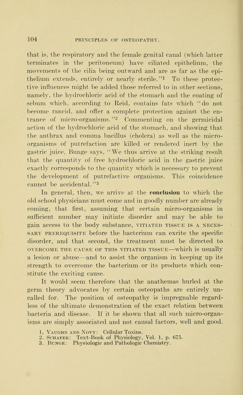 that is, the respiratory and the female genital canal (which latter terminates in the peritoneum) have ciliated epithelium, the movements of the cilia being outward and are as far as the epi- thelium extends, entirely or nearly sterile. ^ To these protec- tive influences might be added those referred to in other sections, namely, the hydrochloric acid of the stomach and the coating of sebum which, according to Reid, contains fats which do not become rancid, and offer a complete protection against the en- trance of micro-organisms. 2 Commenting on the germicidal action of the hydrochloric acid of the stomach, and showing that the anthrax and comma bacillus (cholera) as well as the micro- organisms of putrefaction are killed or rendered inert by the gastric juice, Bunge says, We thus arrive at the striking result that the quantity of free hydrochloric acid in the gastric juice exactly corresponds to the quantity which is necessary to prevent the development of putrefactive organisms. This coincidence cannot be accidental. ^ In general, then, we arrive at the conclusion to which the old school physicians must come and in goodly number are already coming, that first, assuming that certain micro-organisms in sufficient number may initiate disorder and may be able to gain access to the body substance, vitiated tissue is a neces- sary PREREQUISITE before the bacterium can excite the specific disorder, and that second, the treatment must be directed to OVERCOME THE CAUSE OF THIS VITIATED TISSUE which is USUally a lesion or abuse—and to assist the organism in keeping up its strength to overcome the bacterium or its products which con- stitute the exciting cause. It would seem therefore that the anathemas hurled at the germ theory advocates by certain osteopaths are entirely un- called for. The position of osteopathy is impregnable regard- less of the ultimate demonstration of the exact relation between bacteria and disease. If it be shown that all such micro-organ- isms are simply associated and not causal factors, well and good. 1. Vaughn and Novy: Cellular Toxins. 2. Schafer: Text-Book of Physiology, Vol. 1, p. 675. 3. Bunge: Physiologic and Pathologic Chemistry.