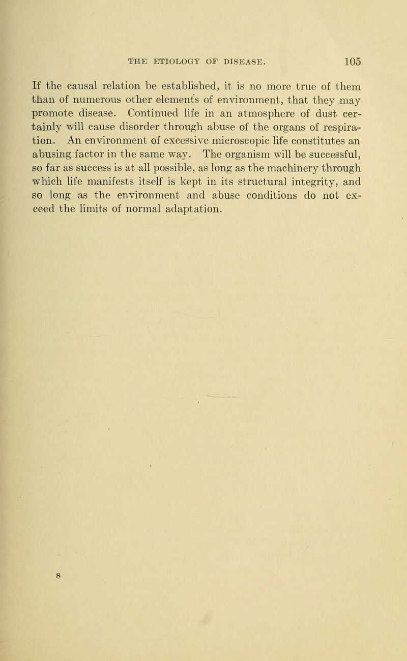 If the causal relation be established, it is no more true of them than of numerous other elements of environment, that they may promote disease. Continued life in an atmosphere of dust cer- tainly will cause disorder through abuse of the organs of respira- tion. An environment of excessive microscopic life constitutes an abusing factor in the same way. The organism will be successful, so far as success is at all possible, as long as the machinery through which life manifests itself is kept in its structural integrity, and so long as the environment and abuse conditions do not ex- ceed the limits of normal adaptation.