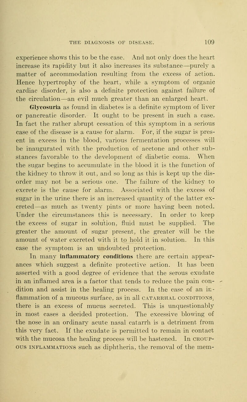 experience shows this to be the case. And not only does the heart increase its rapidity but it also increases its substance—purely a matter of accommodation resulting from the excess of action. Hence hypertroph}'^ of the heart, while a symptom of organic cardiac disorder, is also a definite protection against failure of the circulation—an evil much greater than an enlarged heart. Glycosuria as found in diabetes is a definite symptom of liver or pancreatic disorder. It ought to be present in such a case. In fact the rather abrupt cessation of this symptom in a serious case of the disease is a cause for alarm. For, if the sugar is pres- ent in excess in the blood, various fermentation processes will be inaugurated with the production of acetone and other sub- stances favorable to the development of diabetic coma. When the sugar begins to accumulate in the blood it is the function of the kidney to throw it out, and so long as this is kept up the dis- order may not be a serious one. The failure of the kidney to excrete is the cause for alarm. Associated with the excess of sugar in the urine there is an increased quantity of the latter ex- creted—as much as twenty pints or more having been noted. Under the circumstances this is necessary. In order to keep the excess of sugar in solution, fluid must be supphed. The greater the amount of sugar present, the greater will be the amount of water excreted with it to hold it in solution. In this case the symptom is an undoubted protection. In many inflammatory conditions there are certain appear- ances which suggest a definite protective action. It has been asserted with a good degree of evidence that the serous exudate in an inflamed area is a factor that tends to reduce the pain con- dition and assist in the healing process. In the case of an in- flammation of a mucous surface, as in all catarrhal conditions; there is an excess of mucus secreted. This is unquestionably in most cases a decided protection. The excessive blowing of the nose in an ordinary acute nasal catarrh is a detriment from this very fact. If the exudate is permitted to remain in contact with the mucosa the healing process will be hastened. In croup- ous INFLAMMATIONS such as diphtheria, the removal of the mem-