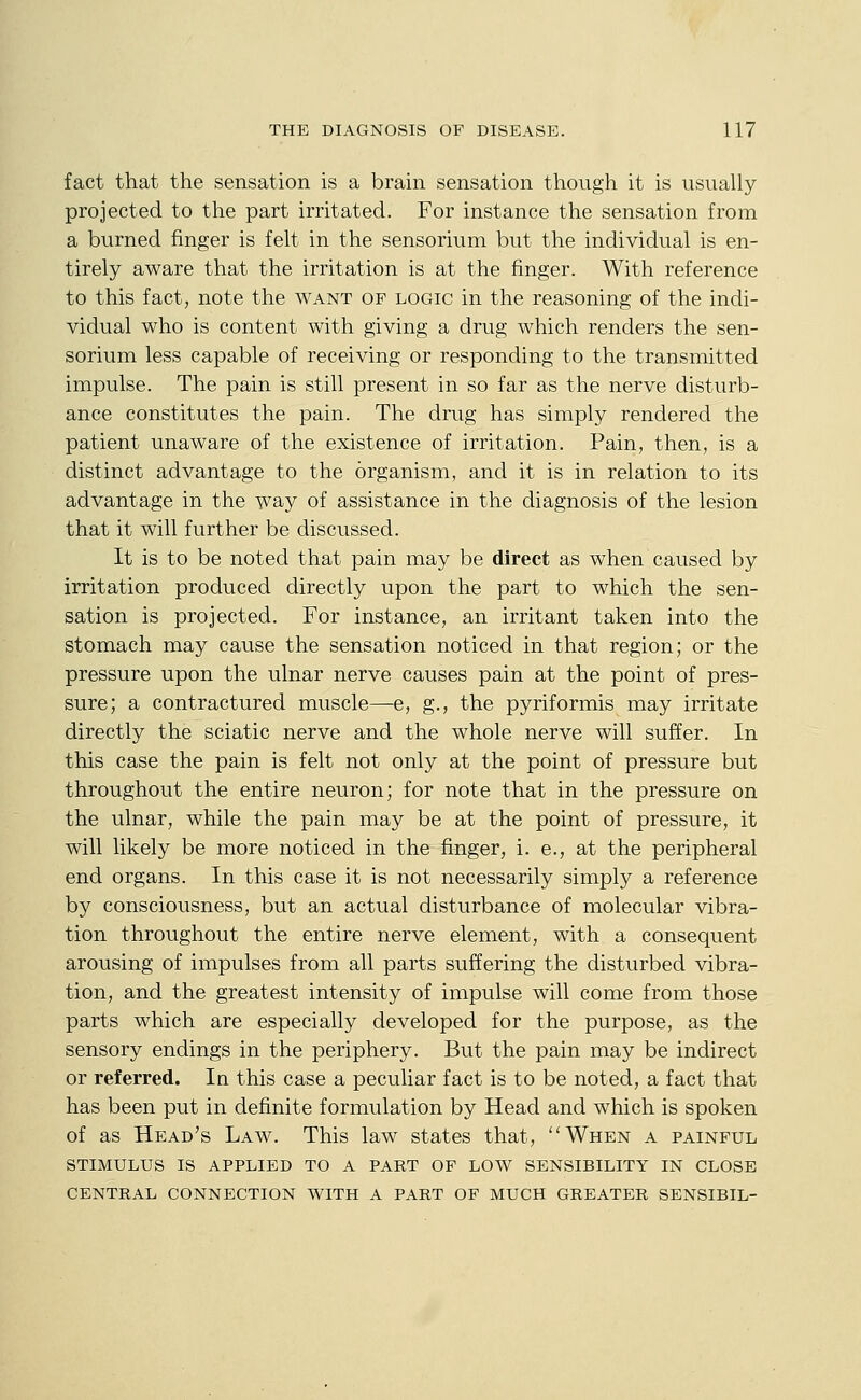 fact that the sensation is a brain sensation though it is usually projected to the part irritated. For instance the sensation from a burned finger is felt in the sensorium but the individual is en- tirely aware that the irritation is at the finger. With reference to this fact, note the want of logic in the reasoning of the indi- vidual who is content with giving a drug which renders the sen- sorium less capable of receiving or responding to the transmitted impulse. The pain is still present in so far as the nerve disturb- ance constitutes the pain. The drug has simply rendered the patient unaware of the existence of irritation. Pain, then, is a distinct advantage to the organism, and it is in relation to its advantage in the way of assistance in the diagnosis of the lesion that it will further be discussed. It is to be noted that pain may be direct as when caused by irritation produced directly upon the part to which the sen- sation is projected. For instance, an irritant taken into the stomach may cause the sensation noticed in that region; or the pressure upon the ulnar nerve causes pain at the point of pres- sure; a contractured muscle—e, g., the pyriformis may irritate directly the sciatic nerve and the whole nerve will suffer. In this case the pain is felt not only at the point of pressure but throughout the entire neuron; for note that in the pressure on the ulnar, while the pain may be at the point of pressure, it will likely be more noticed in the finger, i. e., at the peripheral end organs. In this case it is not necessarily simply a reference by consciousness, but an actual disturbance of molecular vibra- tion throughout the entire nerve element, with a consequent arousing of impulses from all parts suffering the disturbed vibra- tion, and the greatest intensity of impulse will come from those parts which are especially developed for the purpose, as the sensory endings in the periphery. But the pain may be indirect or referred. In this case a peculiar fact is to be noted, a fact that has been put in definite formulation by Head and which is spoken of as Head's Law. This law states that, When a painful STIMULUS IS applied TO A PART OF LOW SENSIBILITY IN CLOSE CENTRAL CONNECTION WITH A PART OF MUCH GREATER SENSIBIL-