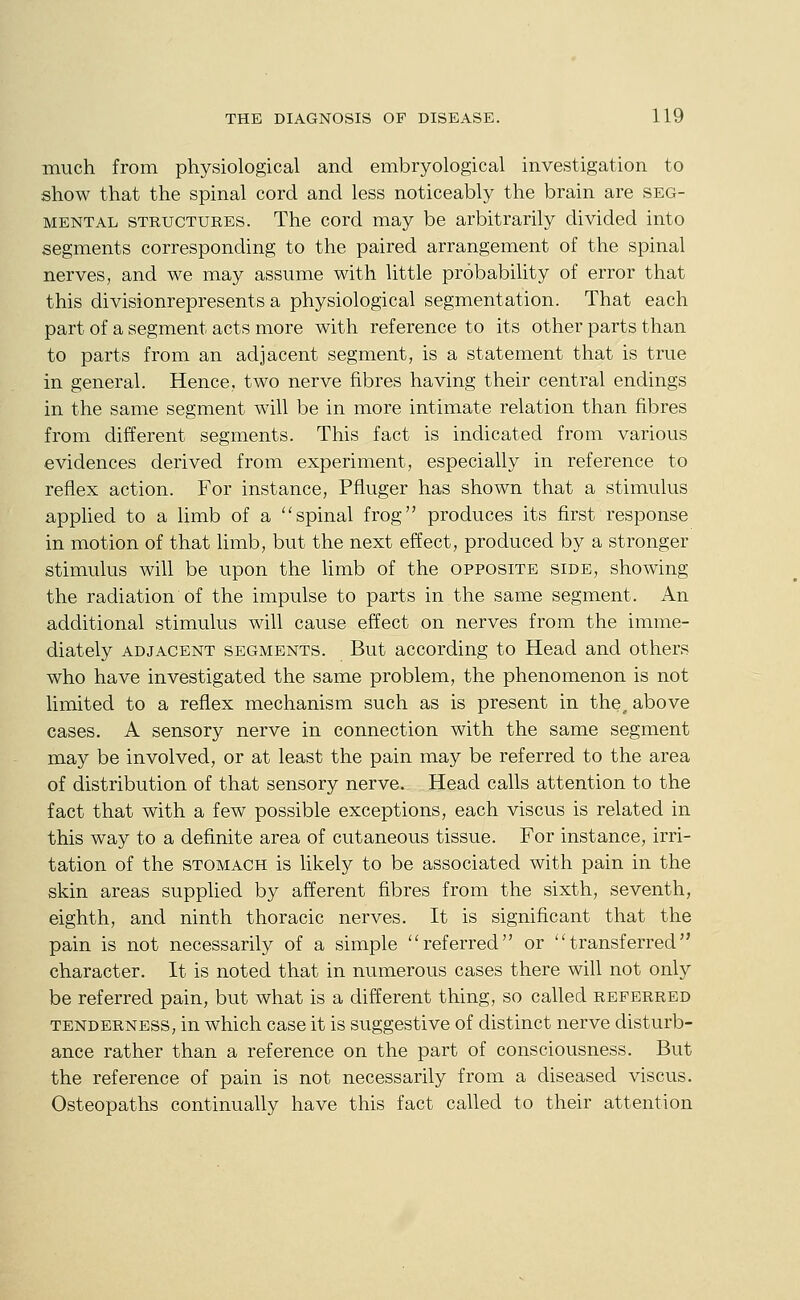 much from physiological and embryological investigation to show that the spinal cord and less noticeably the brain are seg- mental STRUCTURES. The cord may be arbitrarily divided into segments corresponding to the paired arrangement of the spinal nerves, and we may assume with little probability of error that this divisionrepresents a physiological segmentation. That each part of a segment acts more with reference to its other parts than to parts from an adjacent segment, is a statement that is true in general. Hence, two nerve fibres having their central endings in the same segment will be in more intimate relation than fibres from different segments. This fact is indicated from various evidences derived from experiment, especially in reference to reflex action. For instance, Pfluger has shown that a stimulus applied to a limb of a spinal frog produces its first response in motion of that limb, but the next effect, produced by a stronger stimulus will be upon the limb of the opposite side, showing the radiation of the impulse to parts in the same segment. An additional stimulus will cause effect on nerves from the imme- diately ADJACENT segments. But according to Head and others who have investigated the same problem, the phenomenon is not limited to a reflex mechanism such as is present in the, above cases. A sensory nerve in connection with the same segment may be involved, or at least the pain may be referred to the area of distribution of that sensory nerve. Head calls attention to the fact that with a few possible exceptions, each viscus is related in this way to a definite area of cutaneous tissue. For instance, irri- tation of the STOMACH is likely to be associated with pain in the skin areas supplied by afferent fibres from the sixth, seventh, eighth, and ninth thoracic nerves. It is significant that the pain is not necessarily of a simple ''referred or transferred character. It is noted that in numerous cases there will not only be referred pain, but what is a different thing, so called referred TENDERNESS, in which case it is suggestive of distinct nerve disturb- ance rather than a reference on the part of consciousness. But the reference of pain is not necessarily from a diseased viscus. Osteopaths continually have this fact called to their attention