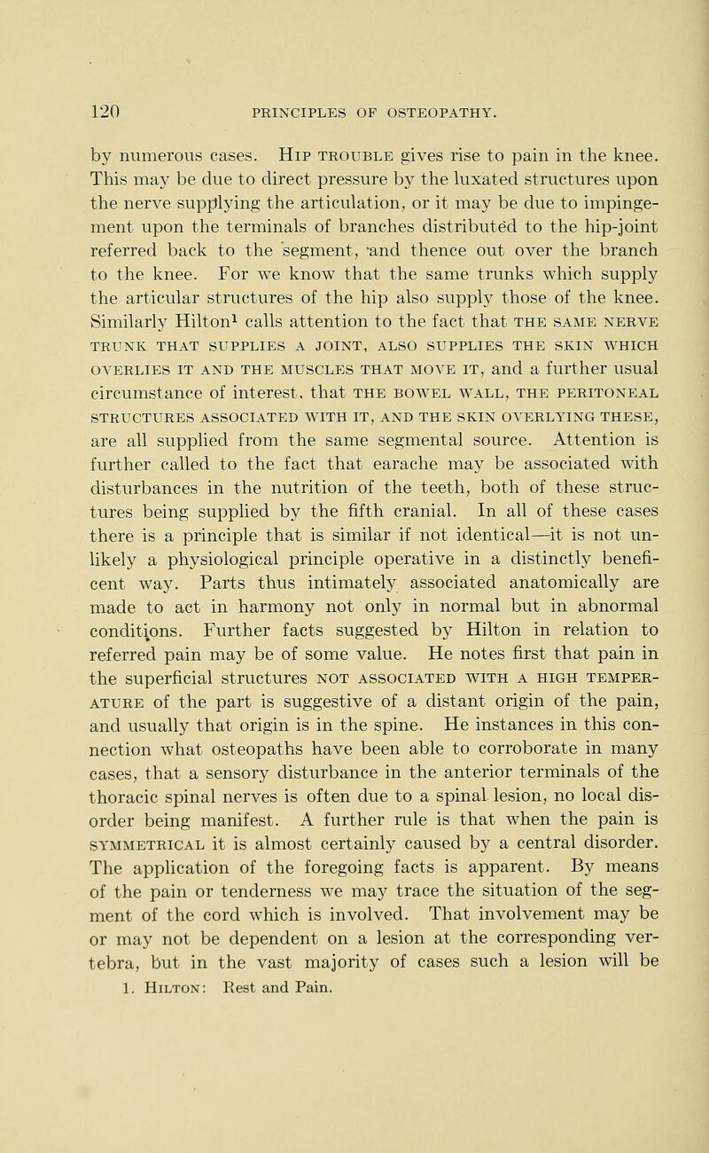 by numerous cases. Hip trouble gives rise to pain in the knee. This may be due to direct pressure by the luxated structures upon the nerve supplying the articulation, or it may be due to impinge- ment upon the terminals of branches distributed to the hip-joint referred back to the segment, and thence out over the branch to the knee. For we know that the same trunks which supply the articular structures of the hip also supply those of the knee. Similarly Hilton^ calls attention to the fact that the same nerve TRUNK THAT SUPPLIES A JOINT, ALSO SUPPLIES THE SKIN WHICH OVERLIES IT AND THE MUSCLES THAT MOVE IT, and a further usual circumstance of interest, that the bowel wall, the peritoneal STRUCTURES ASSOCIATED WITH IT, AND THE SKIN OVERLYING THESE, are all supplied from the same segmental source. Attention is further called to the fact that earache may be associated with disturbances in the nutrition of the teeth, both of these struc- tures being supplied by the fifth cranial. In all of these cases there is a principle that is similar if not identical—it is not un- likely a physiological principle operative in a distinctly benefi- cent way. Parts thus intimately associated anatomically are made to act in harmony not only in normal but in abnormal conditions. Further facts suggested by Hilton in relation to referred pain may be of some value. He notes first that pain in the superficial structures not associated with a high temper- ature of the part is suggestive of a distant origin of the pain, and usually that origin is in the spine. He instances in this con- nection what osteopaths have been able to corroborate in many cases, that a sensory disturbance in the anterior terminals of the thoracic spinal nerves is often due to a spinal lesion, no local dis- order being manifest. A further rule is that when the pain is SYMMETRICAL it is almost certainly caused by a central disorder. The application of the foregoing facts is apparent. By means of the pain or tenderness we may trace the situation of the seg- ment of the cord which is involved. That involvement may be or may not be dependent on a lesion at the corresponding ver- tebra, but in the vast majority of cases such a lesion will be 1. Hilton: Rest and Pain.