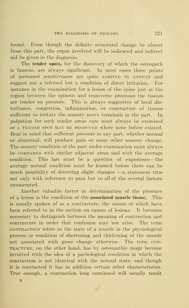 found. Even though the definite structural change be absent from this part, the organ involved will be indicated and indirect aid be given in the diagnosis. The tender spots, for the discovery of which the osteopath is famous, are always significant. In most cases these points of increased sensitiveness are quite limited in extent and suggest not a referred but a condition of direct irritation. For instance in the examination for a lesion of the spine just at the region between the spinous and transverse processes the tissues are tender on pressure. This is always suggestive of local dis- turbance, congestion, inflammation, or contracture of tissues sufficient to irritate the sensory nerve terminals in the part. In palpation for such tender areas care must always be exercised or A tender SPOT MAY BE PRODUCED where none before existed. Bear in mind that sufficient pressure in any part, whether normal or abnormal, will produce pain or some other sensory change. The sensory condition of the part under examination must always be COMPARED with similar adjacent areas and with the average condition. This last must be a question of experience—the average normal condition must be learned before there can be much possibility of detecting slight changes —a statement true not only with reference to pain but to all of the several factors enumerated. Another valuable factor in determination of the presence of a lesion is the condition of the associated muscle tissue. This is usually spoken of as a contracture, the causes of which have been referred to in the section on causes of lesions. It becomes necessary to distinguish between the meaning of contraction and contracture in order that confusion may not arise. The term CONTRACTION refers to the state of a muscle in the physiological process or condition of shortening and thickening of the muscle not associated with gross change otherwise. The term con- tracture, on the other hand, has by osteopathic usage become involved with the idea of a pathological condition in which the contraction is not identical with the normal state, and though it is contracted it has in addition certain other characteristics. True enough, a contraction long continued will usually result 9