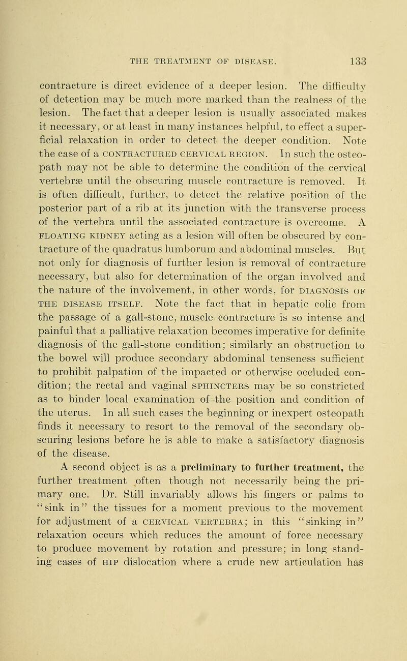 contracture is direct evidence of a deeper lesion. The difficulty of detection may be much more marked than the realness of the lesion. The fact that a deeper lesion is usually associated makes it necessary, or at least in many instances helpful, to effect a super- ficial relaxation in order to detect the deeper condition. Note the case of a contractured cervical region. In such the osteo- path may not be able to determine the condition of the cervical vertebrae until the obscuring muscle contracture is removed. It is often difficult, further, to detect the relative position of the posterior part of a rib at its junction with the transverse process of the vertebra until the associated contracture is overcome. A FLOATING KIDNEY acting as a lesion will often be obscured by con- tracture of the quadratus lumborum and abdominal muscles. But not only for diagnosis of further lesion is removal of contracture necessary, but also for determination of the organ involved and the nature of the involvement, in other words, for diagnosis of THE disease itself. Note the fact that in hepatic cohc from the passage of a gall-stone, muscle contracture is so intense and painful that a palliative relaxation becomes imperative for definite diagnosis of the gall-stone condition; similarly an obstruction to the bowel will produce secondary abdominal tenseness sufficient to prohibit palpation of the impacted or otherwise occluded con- dition; the rectal and vaginal sphincters may be so constricted as to hinder local examination of the position and condition of the uterus. In all such cases the beginning or inexpert osteopath finds it necessary to resort to the removal of the secondary ob- scuring lesions before he is able to make a satisfactory diagnosis of the disease. A second object is as a preliminary to furtlier treatment, the further treatment often though not necessarily being the pri- mary one. Dr. Still invariably allows his fingers or palms to ''sink in the tissues for a moment previous to the movement for adjustment of a cervical vertebra; in this sinking in relaxation occurs which reduces the amount of force necessary to produce movement by rotation and pressure; in long stand- ing cases of hip dislocation where a crude new articulation has