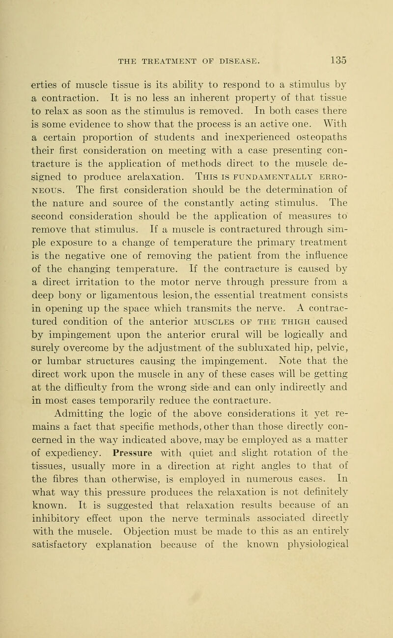 erties of muscle tissue is its ability to respond to a stimulus by a contraction. It is no less an inherent property of that tissue to relax as soon as the stimulus is removed. In both cases there is some evidence to show that the process is an active one. With a certain proportion of students and inexperienced osteopaths their first consideration on meeting with a case presenting con- tracture is the application of methods direct to the muscle de- signed to produce arelaxation. This is fundamentally erro- neous. The first consideration should be the determination of the nature and source of the constantly acting stimulus. The second consideration should be the application of measures to remove that stimulus. If a muscle is contractured through sim- ple exposure to a change of temperature the primary treatment is the negative one of removing the patient from the influence of the changing temperature. If the contracture is caused by a direct irritation to the motor nerve through pressure from a deep bony or ligamentous lesion, the essential treatment consists in opening up the space which transmits the nerve. A contrac- tured condition of the anterior muscles of the thigh caused by impingement upon the anterior crural will be logically and surely overcome by the adjustment of the subluxated hip, pelvic, or lumbar structures causing the impingement. Note that the direct work upon the muscle in any of these cases will be getting at the difficulty from the wrong side and can only indirectly and in most cases temporarily reduce the contracture. Admitting the logic of the above considerations it yet re- mains a fact that specific methods, other than those directly con- cerned in the way indicated above, may be employed as a matter of expediency. Pressure with quiet and slight rotation of the tissues, usually more in a direction at right angles to that of the fibres than otherwise, is employed in numerous cases. In what way this pressure produces the relaxation is not definitely known. It is suggested that relaxation results because of an inhibitory effect upon the nerve terminals associated directl}^ with the muscle. Objection must be made to this as an entirely satisfactory explanation because of the known physiological