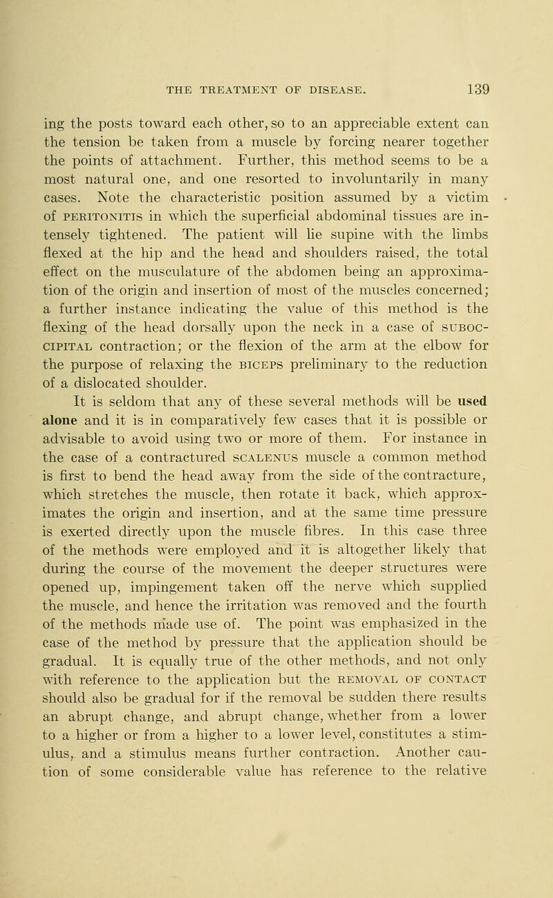 ing the posts toward each other, so to an appreciable extent can the tension be taken from a muscle by forcing nearer together the points of attachment. Further, this method seems to be a most natural one, and one resorted to involuntarily in many cases. Note the characteristic position assumed by a victim of PERITONITIS in which the superficial abdominal tissues are in- tensely tightened. The patient will lie supine with the limbs flexed at the hip and the head and shoulders raised, the total effect on the musculature of the abdomen being an approxima- tion of the origin and insertion of most of the muscles concerned; a further instance indicating the value of this method is the flexing of the head dorsally upon the neck in a case of suboc- cipital contraction; or the flexion of the arm at the elbow for the purpose of relaxing the biceps preliminary to the reduction of a dislocated shoulder. It is seldom that any of these several methods will be used alone and it is in comparatively few cases that it is possible or advisable to avoid using two or more of them. For instance in the case of a contractured scalenus muscle a common method is first to bend the head away from the side of the contracture, which stretches the muscle, then rotate it back, which approx- imates the origin and insertion, and at the same time pressure is exerted directly upon the muscle fibres. In this case three of the methods were employed and it is altogether likely that during the course of the movement the deeper structures were opened up, impingement taken off the nerve which supplied the muscle, and hence the irritation was removed and the fourth of the methods made use of. The point was emphasized in the case of the method by pressure that the application should be gradual. It is equally true of the other methods, and not only with reference to the application but the removal of contact should also be gradual for if the removal be sudden there results an abrupt change, and abrupt change, whether from a lower to a higher or from a higher to a lower level, constitutes a stim- ulus, and a stimulus means further contraction. Another cau- tion of some considerable value has reference to the relative