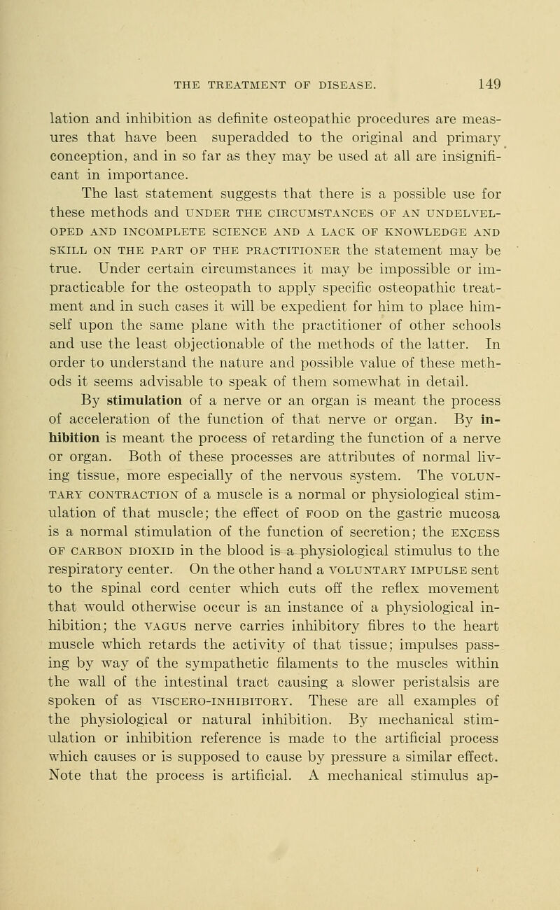 lation and inhibition as definite osteopathic procedures are meas- ures that have been superadded to the original and primary conception, and in so far as they may be used at all are insignifi- cant in importance. The last statement suggests that there is a possible use for these methods and under the circumstances of an undelvel- OPED AND incomplete SCIENCE AND A LACK OF KNOWLEDGE AND SKILL ON THE PART OF THE PRACTITIONER the Statement may be true. Under certain circumstances it may be impossible or im- practicable for the osteopath to apply specific osteopathic treat- ment and in such cases it will be expedient for him to place him- self upon the same plane with the practitioner of other schools and use the least objectionable of the methods of the latter. In order to understand the nature and possible value of these meth- ods it seems advisable to speak of them somewhat in detail. By stimulation of a nerve or an organ is meant the process of acceleration of the function of that nerve or organ. By in- hibition is meant the process of retarding the function of a nerve or organ. Both of these processes are attributes of normal liv- ing tissue, more especially of the nervous system. The volun- tary CONTRACTION of a muscle is a normal or physiological stim- ulation of that muscle; the effect of food on the gastric mucosa is a normal stimulation of the function of secretion; the excess OF CARBON DioxiD in the blood is a physiological stimulus to the respiratory center. On the other hand a voluntary impulse sent to the spinal cord center which cuts off the reflex movement that would otherwise occur is an instance of a physiological in- hibition; the vagus nerve carries inhibitory fibres to the heart muscle which retards the activity of that tissue; impulses pass- ing by way of the sympathetic filaments to the muscles within the wall of the intestinal tract causing a slower peristalsis are spoken of as viscero-inhibitory. These are all examples of the physiological or natural inhibition. By mechanical stim- ulation or inhibition reference is made to the artificial process which causes or is supposed to cause by pressure a similar effect. Note that the process is artificial. A mechanical stimulus ap-