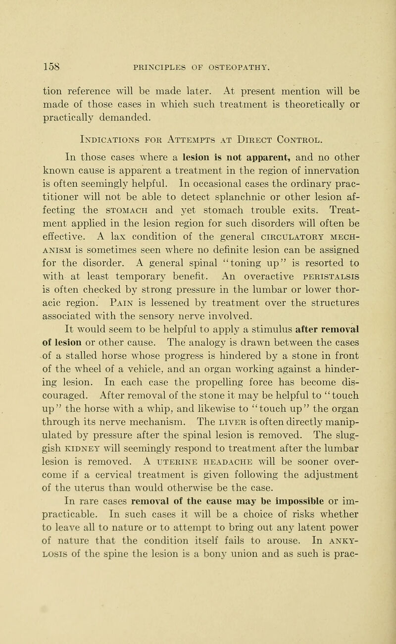 tion reference will be made later. At present mention will be made of those cases in which such treatment is theoretically or practically demanded. Indications for Attempts at Direct Control. In those cases where a lesion is not apparent, and no other known cause is apparent a treatment in the region of innervation is often seemingly helpful. In occasional cases the ordinary prac- titioner will not be able to detect splanchnic or other lesion af- fecting the stomach and yet stomach trouble exits. Treat- ment applied in the lesion region for such disorders will often be effective. A lax condition of the general circulatory mech- anism is sometimes seen where no definite lesion can be assigned for the disorder. A general spinal toning up is resorted to with at least temporary benefit. An overactive peristalsis is often checked by strong pressure in the lumbar or lower thor- acic region. Pain is lessened by treatment over the structures associated with the sensory nerve involved. It would seem to be helpful to apply a stimulus after removal of lesion or other cause. The analogy is drawn between the cases of a stalled horse whose progress is hindered by a stone in front of the wheel of a vehicle, and an organ working against a hinder- ing lesion. In each case the propelling force has become dis- couraged. After removal of the stone it may be helpful to touch up the horse with a whip, and likewise to touch up the organ through its nerve mechanism. The liver is often directly manip- ulated by pressure after the spinal lesion is removed. The slug- gish kidney will seemingly respond to treatment after the lumbar lesion is removed. A uterine headache will be sooner over- come if a cervical treatment is given following the adjustment of the uterus than would otherwise be the case. In rare cases removal of the cause may be impossible or im- practicable. In such cases it will be a choice of risks whether to leave all to nature or to attempt to bring out any latent power of nature that the condition itself fails to arouse. In anky- losis of the spine the lesion is a bony union and as such is prac-