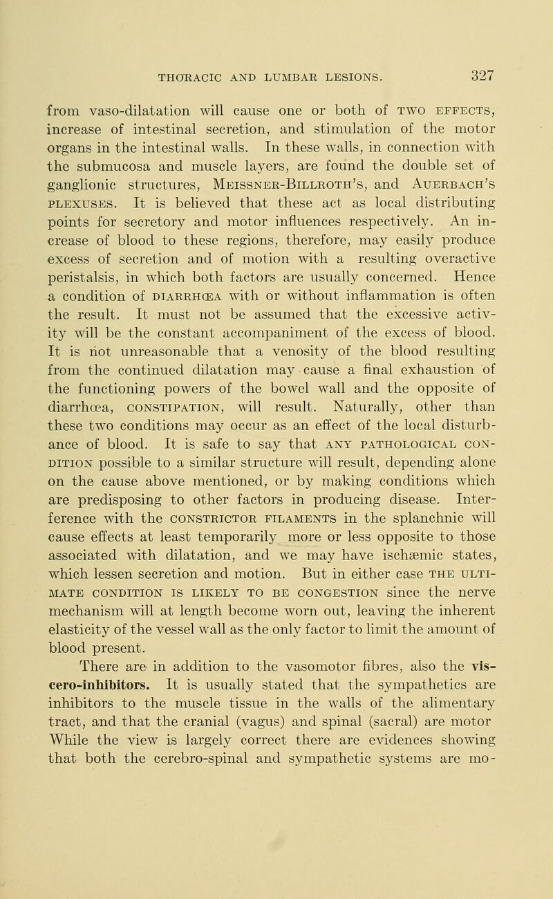 from vaso-dilatation will cause one or both of two effects, increase of intestinal secretion, and stimulation of the motor organs in the intestinal walls. In these walls, in connection with the submucosa and muscle layers, are found the double set of ganglionic structures, Meissner-Billroth's, and Auerbach's PLEXUSES. It is believed that these act as local distributing points for secretory and motor influences respectively. An in- crease of blood to these regions, therefore, may easily produce excess of secretion and of motion with a resulting overactive peristalsis, in which both factors are usually concerned. Hence a condition of diarrhcea with or without inflammation is often the result. It must not be assumed that the excessive activ- ity will be the constant accompaniment of the excess of blood. It is hot unreasonable that a venosity of the blood resulting from the continued dilatation may ■ cause a final exhaustion of the functioning powers of the bowel wall and the opposite of diarrhoea, constipation, will result. Naturally, other than these two conditions may occur as an effect of the local disturb- ance of blood. It is safe to say that any pathological con- dition possible to a similar structure will result, depending alone on the cause above mentioned, or by making conditions which are predisposing to other factors in producing disease. Inter- ference with the constrictor filaments in the splanchnic will cause effects at least temporarily more or less opposite to those associated with dilatation, and we may have ischsemic states, which lessen secretion and motion. But in either case the ulti- mate condition is likely to be congestion since the nerve mechanism will at length become worn out, leaving the inherent elasticity of the vessel wall as the only factor to limit the amount of blood present. There are in addition to the vasomotor fibres, also the vis- cero-inhibitors. It is usually stated that the sympathetics are inhibitors to the muscle tissue in the walls of the alimentary tract, and that the cranial (vagus) and spinal (sacral) are motor While the view is largely correct there are evidences showing that both the cerebro-spinal and sympathetic systems are mo-