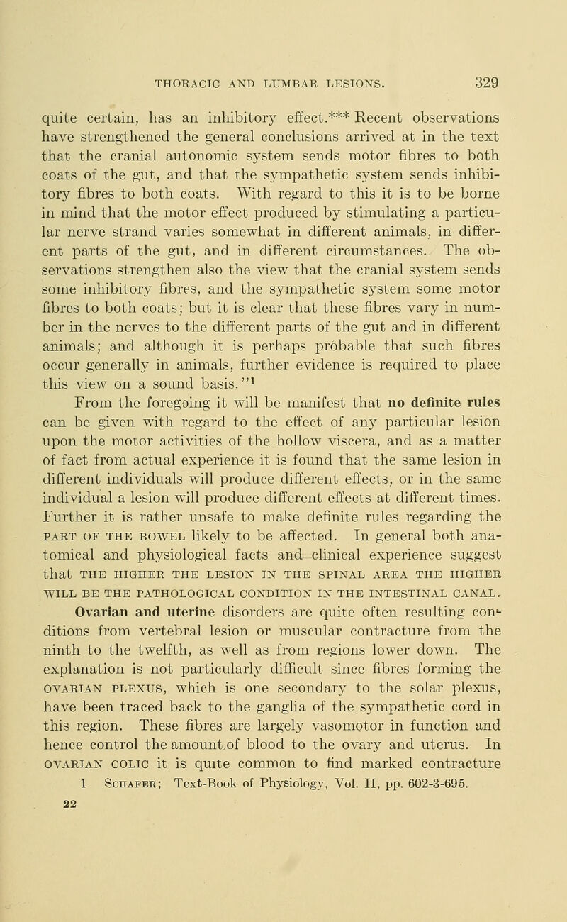 quite certain, has an inhibitory effect.*** Recent observations have strengthened the general conchisions arrived at in the text that the cranial autonomic system sends motor fibres to both coats of the gut, and that the sympathetic system sends inhibi- tory fibres to both coats. With regard to this it is to be borne in mind that the motor effect produced by stimulating a particu- lar nerve strand varies somewhat in different animals, in differ- ent parts of the gut, and in different circumstances. The ob- servations strengthen also the view that the cranial system sends some inhibitory fibres, and the sympathetic system some motor fibres to both coats; but it is clear that these fibres vary in num- ber in the nerves to the different parts of the gut and in different animals; and although it is perhaps probable that such fibres occur generally in animals, further evidence is required to place this view on a sound basis.' From the foregoing it will be manifest that no definite rules can be given with regard to the effect of any particular lesion upon the motor activities of the hollow viscera, and as a matter of fact from actual experience it is found that the same lesion in different individuals will produce different effects, or in the same individual a lesion will produce different effects at different times. Further it is rather unsafe to make definite rules regarding the PART OF THE BOWEL likely to be affected. In general both ana- tomical and physiological facts and clinical experience suggest that THE HIGHER THE LESION IN THE SPINAL AREA THE HIGHER WILL BE THE PATHOLOGICAL CONDITION IN THE INTESTINAL CANAL, Ovarian and uterine disorders are quite often resulting con*- ditions from vertebral lesion or muscular contracture from the ninth to the twelfth, as well as from regions lower down. The explanation is not particularly difficult since fibres forming the OVARIAN PLEXUS, which is one secondary to the solar plexus, have been traced back to the ganglia of the sympathetic cord in this region. These fibres are largely vasomotor in function and hence control the amount.of blood to the ovary and uterus. In OVARIAN COLIC it is quite common to find marked contracture 1 Schafer; Text-Book of Physiology, Vol. II, pp. 602-3-695. 22