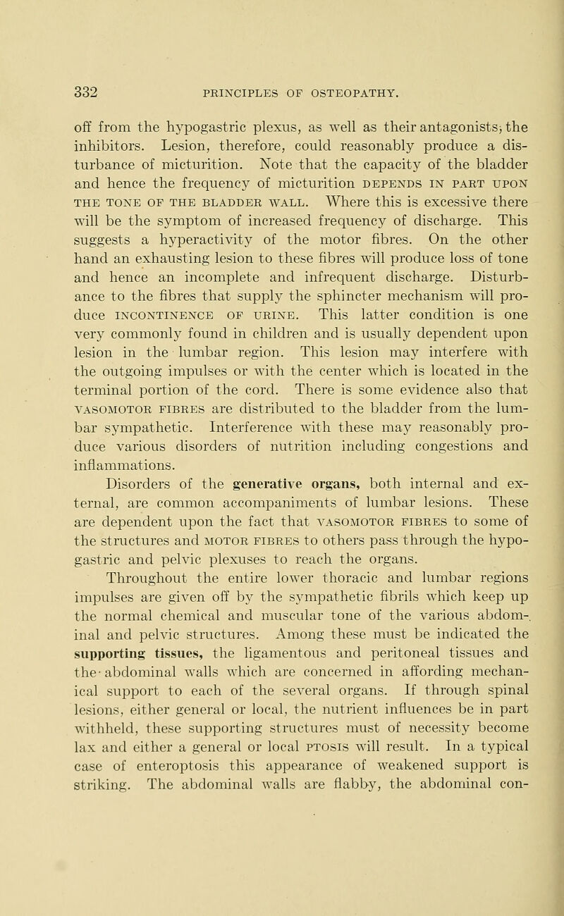 off from the hypogastric plexus, as well as their antagonists) the inhibitors. Lesion, therefore, could reasonably produce a dis- turbance of micturition. Note that the capacity of the bladder and hence the frequency of micturition depends in part upon THE TONE OF THE BLADDER WALL. Where this is excessive there will be the symptom of increased frequency of discharge. This suggests a hyperactivity of the motor fibres. On the other hand an exhausting lesion to these fibres will produce loss of tone and hence an incomplete and infrequent discharge. Disturb- ance to the fibres that supply the sphincter mechanism will pro- duce INCONTINENCE OF URINE. Tliis latter condition is one very commonly found in children and is usually dependent upon lesion in the lumbar region. This lesion may interfere with the outgoing impulses or with the center which is located in the terminal portion of the cord. There is some evidence also that VASOMOTOR FIBRES are distributed to the bladder from the lum- bar sympathetic. Interference with these may reasonably pro- duce various disorders of nutrition including congestions and inflammations. Disorders of the generative organs, both internal and ex- ternal, are common accompaniments of lumbar lesions. These are dependent upon the fact that vasomotor fibres to some of the structures and motor fibres to others pass through the hypo- gastric and pelvic plexuses to reach the organs. Throughout the entire lower thoracic and lumbar regions impulses are given off by the sympathetic fibrils which keep up the normal chemical and muscular tone of the various abdom- inal and pelvic structures. Among these must be indicated the supporting tissues, the ligamentous and peritoneal tissues and the-abdominal walls which are concerned in affording mechan- ical support to each of the several organs. If through spinal lesions, either general or local, the nutrient influences be in part withheld, these supporting structures must of necessity become lax and either a general or local ptosis will result. In a typical case of enteroptosis this appearance of weakened support is striking. The abdominal walls are flabby, the abdominal con-