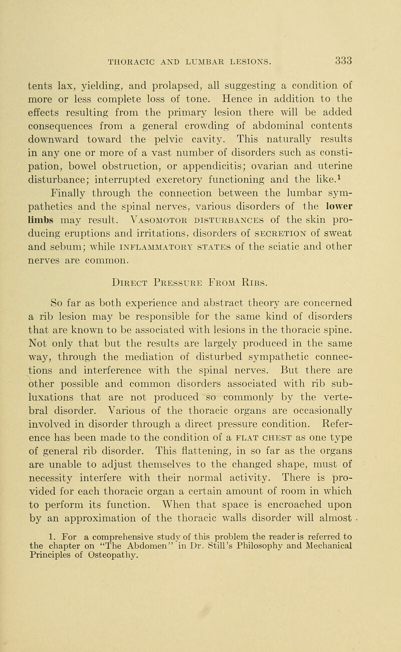 tents lax, yielding, and prolapsed, all suggesting a condition of more or less complete loss of tone. Hence in addition to the effects resulting from the primary lesion there will be added consequences from a general crowding of abdominal contents downward toward the pelvic cavity. This naturally results in any one or more of a vast number of disorders such as consti- pation, bowel obstruction, or appendicitis; ovarian and uterine disturbance; interrupted excretory functioning and the like.^ Finally through the connection between the lumbar sym- pathetics and the spinal nerves, various disorders of the lower limbs may result. Vasomotor disturbances of the skin pro- ducing eruptions and irritations, disorders of secretion of sweat and sebum; while inflammatory states of the sciatic and other nerves are common. Direct Pressure From Ribs. So far as both experience and abstract theory are concerned a rib lesion may be responsible for the same kind of disorders that are known to be associated with lesions in the thoracic spine. Not only that but the results are largely produced in the same way, through the mediation of disturbed sympathetic connec- tions and interference with the spinal nerves. But there are other possible and common disorders associated with rib sub- luxations that are not produced so commonly by the verte- bral disorder. Various of the thoracic organs are occasionally involved in disorder through a direct pressure condition. Refer- ence has been made to the condition of a flat chest as one type of general rib disorder. This flattening, in so far as the organs are unable to adjust themselves to the changed shape, must of necessity interfere with their normal activity. There is pro- vided for each thoracic organ a certain amount of room in which to perform its function. When that space is encroached upon by an approximation of the thoracic walls disorder will almost 1. For a comprehensive study of this problem the reader is referred to the chapter on The Abdomen in Dr. Still's Philosophy and Mechanical Principles of Osteopathy.