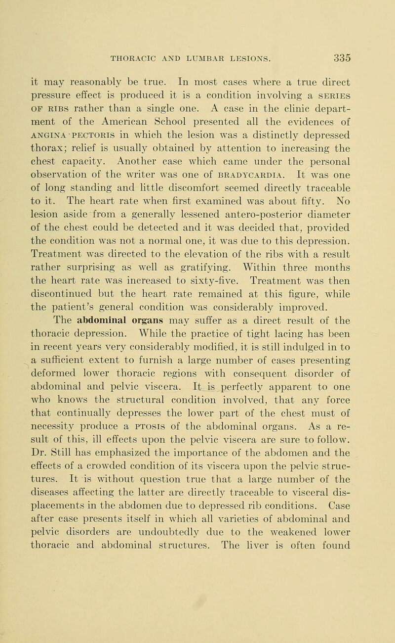 it may reasonably be true. In most cases where a true direct pressure effect is produced it is a condition involving a series OF RIBS rather than a single one. A case in the clinic depart- ment of the American School presented all the evidences of ANGINA PECTORIS in which the lesion was a distinctly depressed thorax; relief is usually obtained by attention to increasing the chest capacity. Another case which came under the personal observation of the writer was one of bradycardia. It was one of long standing and little discomfort seemed directly traceable to it. The heart rate when first examined was about fifty. No lesion aside from a generally lessened antero-posterior diameter of the chest could be detected and it was decided that, provided the condition was not a normal one, it was due to this depression. Treatment was directed to the elevation of the ribs with a result rather surprising as well as gratifying. Within three months the heart rate was increased to sixty-five. Treatment was then discontinued but the heart rate remained at this figure, while the patient's general condition was considerably improved. The abdominal organs may suffer as a direct result of the thoracic depression. While the practice of tight lacing has been in recent years very considerably modified, it is still indulged in to a sufficient extent to furnish a large number of cases presenting deformed lower thoracic regions with consequent disorder of abdominal and pelvic viscera. It is perfectly apparent to one who knows the structural condition involved, that any force that continually depresses the lower part of the chest must of necessity produce a ptosis of the abdominal organs. As a re- sult of this, ill effects upon the pelvic viscera are sure to follow. Dr. Still has emphasized the importance of the abdomen and the effects of a crowded condition of its viscera upon the pelvic struc- tures. It is without question true that a large number of the diseases affecting the latter are directly traceable to visceral dis- placements in the abdomen due to depressed rib conditions. Case after case presents itself in which all varieties of abdominal and pelvic disorders are undoubtedly due to the weakened lower thoracic and abdominal structures. The liver is often found