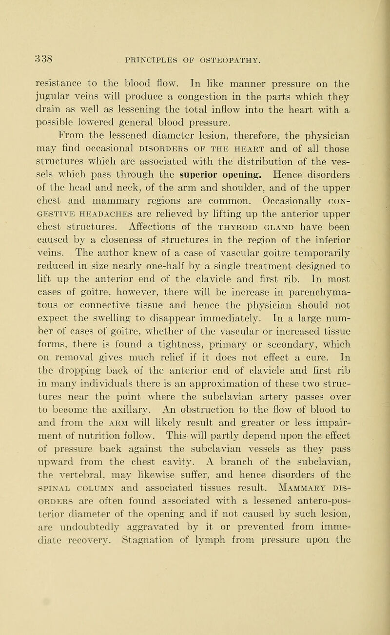 resistance to the blood flow. In like manner pressure on the jugular veins will produce a congestion in the parts which they drain as well as lessening the total inflow into the heart with a possible lowered general blood pressure. From the lessened diameter lesion, therefore, the physician may find occasional disorders of the heart and of all those structures which are associated with the distribution of the ves- sels which pass through the superior opening. Hence disorders of the head and neck, of the arm and shoulder, and of the upper chest and mammary regions are common. Occasionally con- gestive headaches are relieved by lifting up the anterior upper chest structures. Affections of the thyroid gland have been caused by a closeness of structures in the region of the inferior veins. The author knew of a case of vascular goitre temporarily reduced in size nearly one-half by a single treatment designed to lift up the anterior end of the clavicle and first rib. In most cases of goitre, however, there will be increase in parenchyma- tous or connective tissue and hence the physician should not expect the swelling to disappear immediately. In a large num- ber of cases of goitre, whether of the vascular or increased tissue forms, there is found a tightness, primary or secondary, which on removal gives much relief if it does not effect a cure. In the dropping back of the anterior end of clavicle and first rib in many individuals there is an approximation of these two struc- tures near the point where the subclavian artery passes over to become the axillary. An obstruction to the flow of blood to and from the arm will likely result and greater or less impair- ment of nutrition follow. This will partly depend upon the effect of pressure back against the subclavian vessels as they pass upward from the chest cavity. A branch of the subclavian, the vertebral, may likewise suffer, and hence disorders of the spinal column and associated tissues result. Mammary dis- orders are often found associated with a lessened antero-pos- terior diameter of the opening and if not caused by such lesion, are undoubtedly aggravated by it or prevented from imme- diate recovery. Stagnation of lymph from pressure upon the