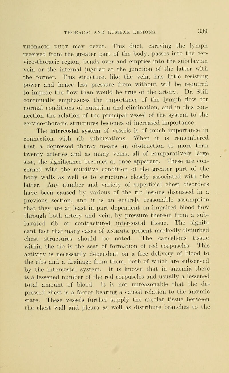 THORACIC DUCT may occur. This duct, carrying the lymph received from the greater part of the body, passes into the cer- \dco-thoracic region, bends over and empties into the subclavian vein or the internal jugular at the junction of the latter with the former. This structure, like the vein, has little resisting power and hence less pressure from without will be required to impede the flow than would be true of the artery. Dr. Still continually emphasizes the importance of the lymph flow for normal conditions of nutrition and elimination, and in this con- nection the relation of the principal vessel of the system to the cervico-thoracic structures becomes of increased importance. The intercostal system of vessels is of much importance in connection with rib subluxations. When it is remembered that a depressed thorax means an obstruction to more than twenty arteries and as many veins, all of comparatively large size, the significance becomes at once apparent. These are con- cerned with the nutritive condition of the greater part of the body walls as well as to structures closely associated with the latter. Any number and variety of superficial chest disorders have been caused by various of the rib lesions discussed in a previous section, and it is an entirely reasonable assumption that they are at least in part dependent on impaired blood flow through both artery and vein, by pressure thereon from a sub- luxated rib or contractured intercostal tissue. The signifi- cant fact that many cases of anemia present markedly disturbed chest structures should be noted. The cancellous tissue within the rib is the seat of formation of red corpuscles. This activity is necessarily dependent on a free delivery of blood to the ribs and a drainage from them, both of which are subserved by the intercostal system. It is known that in anaemia there is a lessened number of the red corpuscles and usually a lessened total amount of blood. It is not unreasonable that the de- pressed chest is a factor bearing a causal relation to the ansemic state. These vessels further supply the areolar tissue between the chest wall and pleura as well as distribute branches to the