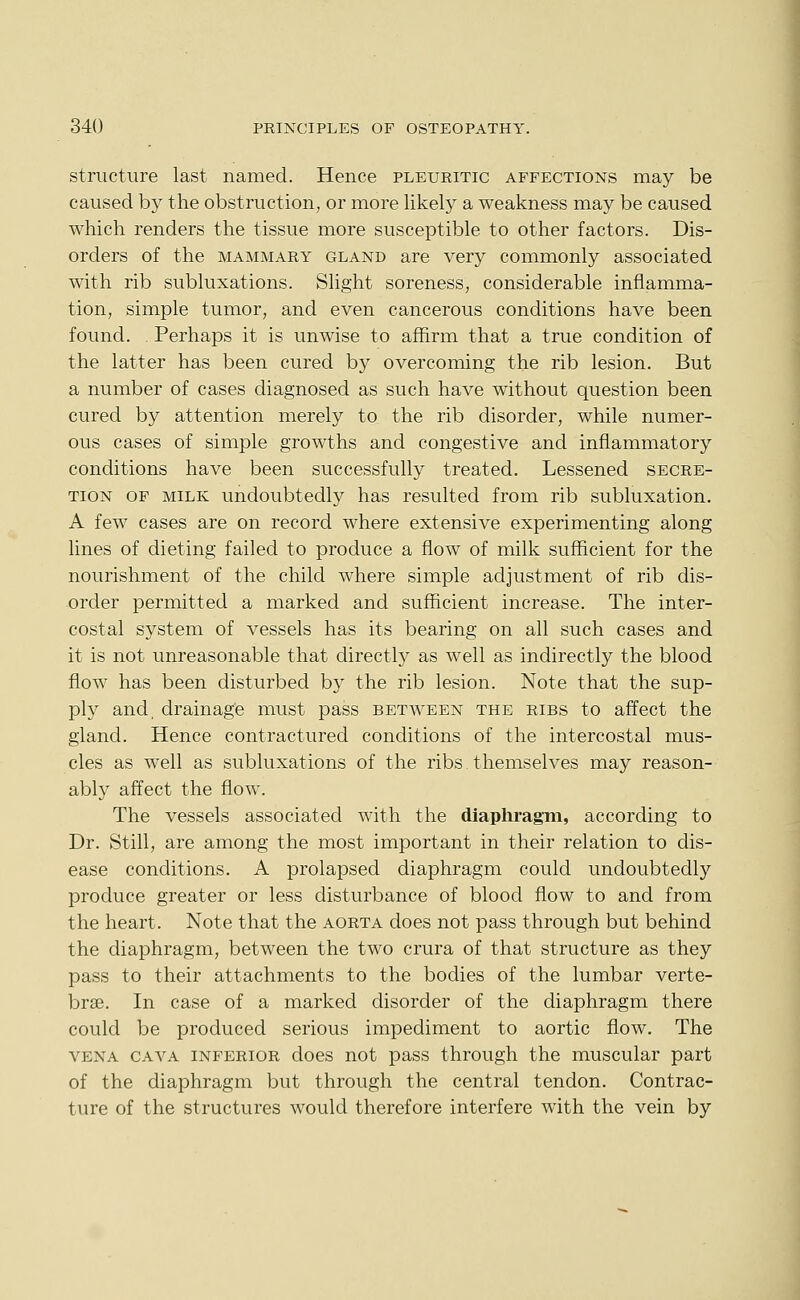 structure last named. Hence pleuritic affections may be caused by the obstruction, or more likely a weakness may be caused which renders the tissue more susceptible to other factors. Dis- orders of the MAMMARY GLAND are very commonly associated with rib subluxations. Slight soreness, considerable inflamma- tion, simple tumor, and even cancerous conditions have been found. . Perhaps it is unwise to affirm that a true condition of the latter has been cured by overcoming the rib lesion. But a number of cases diagnosed as such have without question been cured by attention merely to the rib disorder, while numer- ous cases of simple growths and congestive and inflammatory conditions have been successfully treated. Lessened secre- tion OF MILK undoubtedly has resulted from rib subluxation. A few cases are on record where extensive experimenting along lines of dieting failed to produce a flow of milk sufficient for the nourishment of the child where simple adjustment of rib dis- order permitted a marked and sufficient increase. The inter- costal system of vessels has its bearing on all such cases and it is not unreasonable that directly as well as indirectly the blood flow has been disturbed by the rib lesion. Note that the sup- ply and. drainage must pass between the ribs to affect the gland. Hence contractured conditions of the intercostal mus- cles as well as subluxations of the ribs themselves may reason- ably affect the flow. The vessels associated with the diaphragm, according to Dr. Still, are among the most important in their relation to dis- ease conditions. A prolapsed diaphragm could undoubtedly produce greater or less disturbance of blood flow to and from the heart. Note that the aorta does not pass through but behind the diaphragm, between the two crura of that structure as they pass to their attachments to the bodies of the lumbar verte- brae. In case of a marked disorder of the diaphragm there could be produced serious impediment to aortic flow. The vena cava inferior does not pass through the muscular part of the diaphragm but through the central tendon. Contrac- ture of the structures would therefore interfere with the vein by