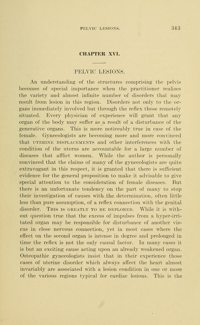 CHAPTER XVI. PELVIC LESIONS. An understanding of the structures comprising the pelvis becomes of special importance when the practitioner realizes the variety and almost infinite number of disorders that may result from lesion in this region. Disorders not only to the or- gans immediately involved but through the reflex those remotely situated. Every physician of experience will grant that any organ of the body may suffer as a result of a disturbance of the generative organs. This is more noticeably true in case of the female. Gynecologists are becoming more and more convinced that UTERINE DISPLACEMENTS and Other interferences with the condition of the uterus are accountable for a large number of diseases that afflict women. While the author is personally convinced that the claims of many of the gynecologists are quite extravagant in this respect, it is granted that there is sufficient evidence for the general proposition to make it advisable to give special attention to the consideration of female diseases. But there is an unfortunate tendency on the part of many to stop their investigation of causes with the determination, often little less than pure assumption, of a reflex connection with the genital disorder. This is greatly to be deplored. While it is with- out question true that the excess of impulses from a hyper-irri- tated organ may be responsible for disturbance of another vis- cus in close nervous connection, yet in most cases where the effect on the second organ is intense in degree and prolonged in time the reflex is not the only causal factor. In many cases it is but an exciting cause acting upon an already weakened organ. Osteopathic gynecologists insist that in their experience those cases of uterine disorder which always affect the heart almost invariably are associated with a lesion condition in one or more of the various regions typical for cardiac lesions. This is the