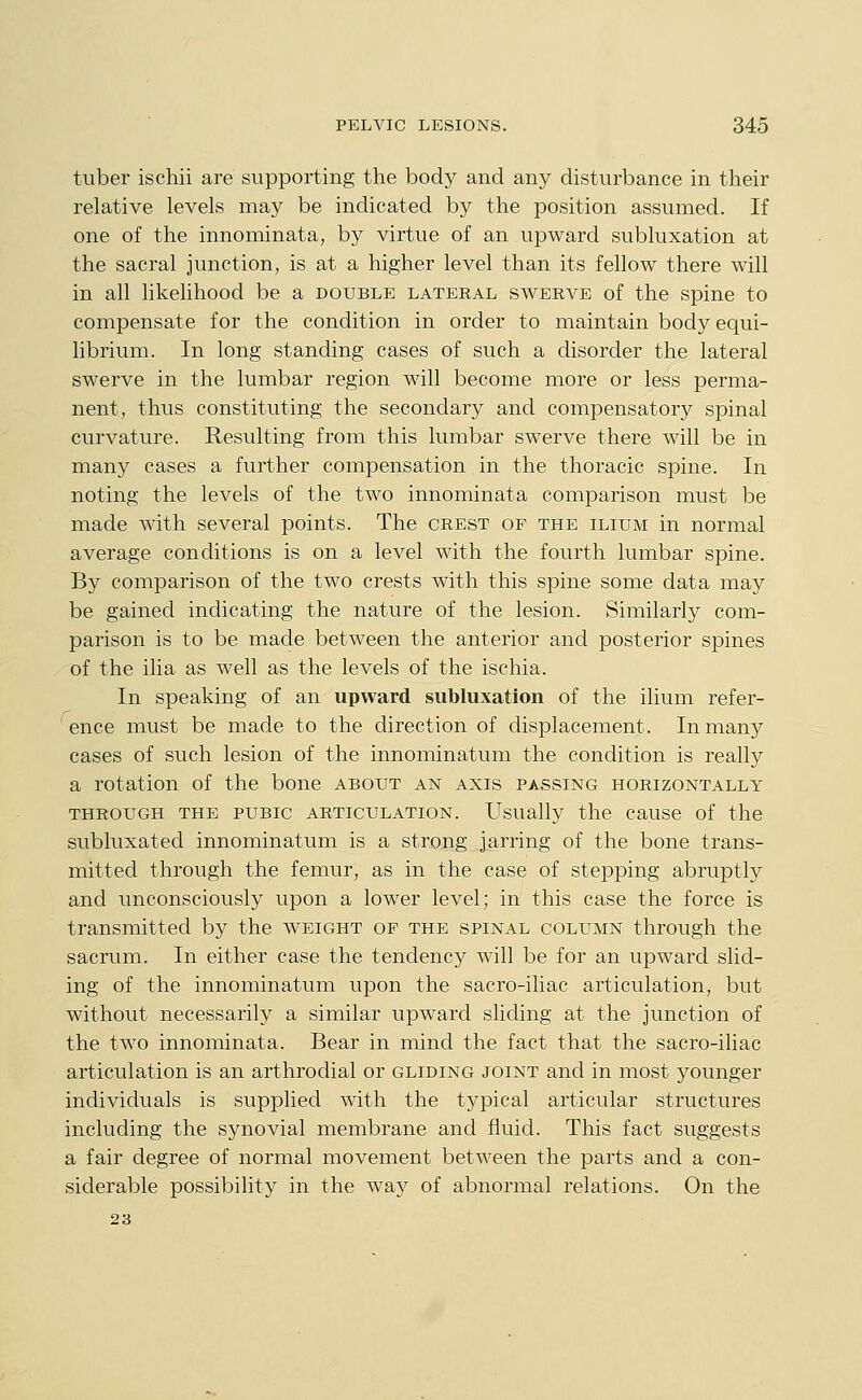 tuber ischii are supporting the body and any disturbance in their relative levels may be indicated by the position assumed. If one of the innominata, by virtue of an upward subluxation at the sacral junction, is at a higher level than its fellow there will in all likehhood be a double lateral swerve of the spine to compensate for the condition in order to maintain body equi- librium. In long standing cases of such a disorder the lateral swerve in the lumbar region will become more or less perma- nent, thus constituting the secondary and compensatory spinal curvature. Resulting from this lumbar swerve there will be in many cases a further compensation in the thoracic spine. In noting the levels of the two innominata comparison must be made with several points. The crest of the ilium in normal average conditions is on a level with the fourth lumbar spine. By comparison of the two crests with this spine some data may be gained indicating the nature of the lesion. Similarly com- parison is to be made between the anterior and posterior spines of the ilia as well as the levels of the ischia. In speaking of an upward subluxation of the ilium refer- ' ence must be made to the direction of displacement. In many cases of such lesion of the innominatum the condition is really a rotation of the bone about an axis passing horizontally THROUGH THE PUBIC ARTICULATION. Usually the cause of the subluxated innominatum is a strong jarring of the bone trans- mitted through the femur, as in the case of stepping abruptly and unconsciously upon a lower level; in this case the force is transmitted by the weight of the spinal column through the sacrum. In either case the tendency will be for an upward slid- ing of the innominatum upon the sacro-iliac articulation, but without necessarily a similar upward sliding at the junction of the two innominata. Bear in mind the fact that the sacro-iliac articulation is an arthrodial or gliding joint and in most younger individuals is supplied with the tj^pical articular structures including the synovial membrane and fluid. This fact suggests a fair degree of normal movement between the parts and a con- siderable possibility in the way of abnormal relations. On the 23