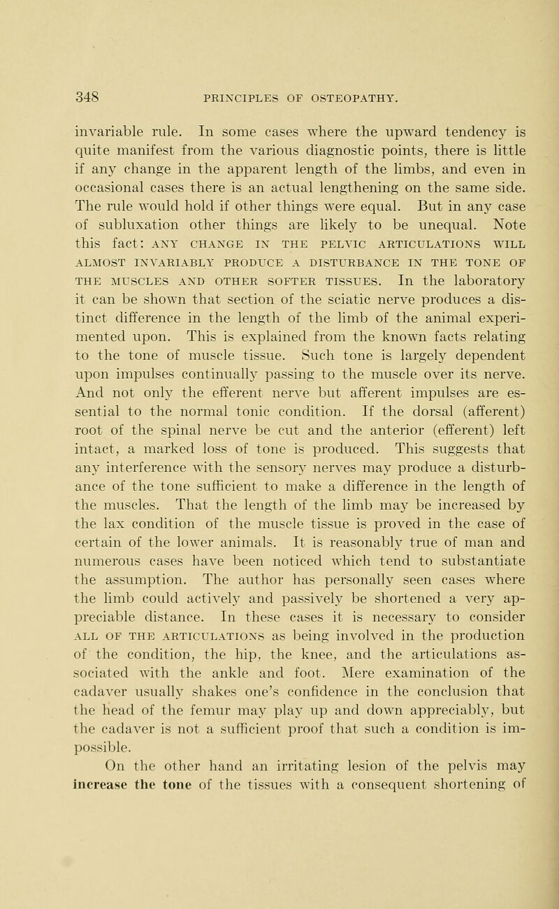 invariable rule. In some cases where the upward tendency is quite manifest from the various diagnostic points, there is little if any change in the apparent length of the limbs, and even in occasional cases there is an actual lengthening on the same side. The rule would hold if other things were equal. But in any case of subluxation other things are likely to be unequal. Note this fact: any change in the pelvic articulations will ALMOST invariably PRODUCE A DISTURBANCE IN THE TONE OP THE MUSCLES AND OTHER SOFTER TISSUES. In the laboratory it can be shown that section of the sciatic nerve produces a dis- tinct difference in the length of the limb of the animal experi- mented upon. This is explained from the known facts relating to the tone of muscle tissue. Such tone is largely dependent upon impulses continuallj^ passing to the muscle over its nerve. And not only the efferent nerve but afferent impulses are es- sential to the normal tonic condition. If the dorsal (afferent) root of the spinal nerve be cut and the anterior (efferent) left intact, a marked loss of tone is produced. This suggests that any interference with the sensory nerves may produce a disturb- ance of the tone sufficient to make a difference in the length of the muscles. That the length of the limb may be increased by the lax condition of the muscle tissue is proved in the case of certain of the lower animals. It is reasonably true of man and numerous cases have been noticed which tend to substantiate the assumption. The author has personally seen cases where the limb could actively and passively be shortened a very ap- preciable distance. In these cases it is necessary to consider ALL OF THE ARTICULATIONS as being involved in the production of the condition, the hip, the knee, and the articulations as- sociated with the ankle and foot. Mere examination of the cadaver usually shakes one's confidence in the conclusion that the head of the femur may play up and down appreciably, but the cadaver is not a sufficient proof that such a condition is im- possible. On the other hand an irritating lesion of the pelvis may increase the tone of the tissues with a consequent shortening of