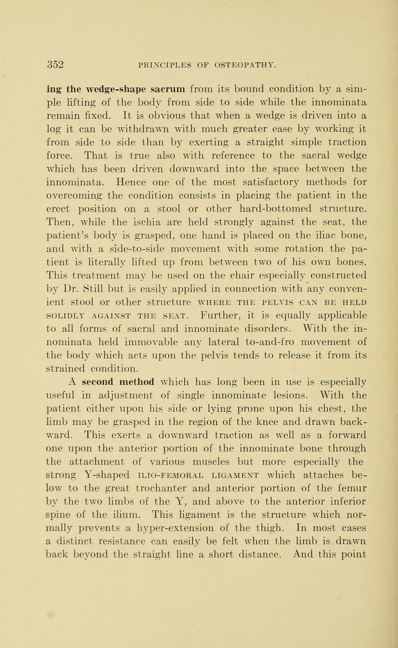 ing the wedge-shape sacrum from its bound condition by a sim- ple lifting of the body from side to side while the innominata remain fixed. It is obvious that when a wedge is driven into a log it can be withdrawn with much greater ease by working it from side to side than by exerting a straight simple traction force. That is true also with reference to the sacral wedge which has been driven downward into the space between the innominata. Hence one of the most satisfactory methods for overcoming the condition consists in placing the patient in the erect position on a stool or other hard-bottomed structure. Then, while the ischia are held strongly against the seat, the patient's body is grasped, one hand is placed on the iliac bone, and with a side-to-side movement with some rotation the pa- tient is literally lifted up from between two of his own bones. This treatment may be used on the chair especially constructed by Dr. Still but is easily applied in connection with any conven- ient stool or other structure where the pelvis can be held SOLIDLY AGAINST THE SEAT. Further, it is equally applicable to all forms of sacral and innominate disorders. With the in- nominata held immovable any lateral to-and-fro movement of the body which acts upon the pelvis tends to release it from its strained condition. A second method which has long been in use is especially useful in adjustment of single innominate lesions. With the patient either upon his side or lying prone upon his chest, the limb may be grasped in the region of the knee and drawn back- ward. This exerts a downward traction as well as a forward one upon the anterior portion of the innominate bone through the attachment of various muscles but more especially the strong Y-shaped ilio-femoral ligament which attaches be- low to the great trochanter and anterior portion of the femur by the two limbs of the Y, and above to the anterior inferior spine of the ilium. This ligament is the structure which nor- mally prevents a hyper-extension of the thigh. In most cases a distinct resistance can easily be felt when the limb is drawn back beyond the straight line a short distance. And this point