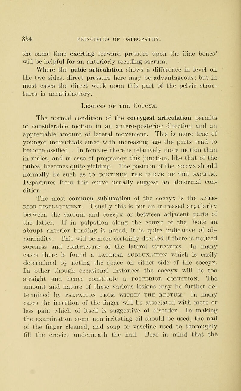 the same time exerting forward pressure upon the iliac bones'^ will be helpful for an anteriorly receding sacrum. Where the pubic articulation shows a difference in level on the two sides, direct pressure here may be advantageous; but in most cases the direct work upon this part of the pelvic struc- tures is unsatisfactory. Lesions of the Coccyx. The normal condition of the coccygeal articulation permits of considerable motion in an antero-posterior direction and an appreciable amount of lateral movement. This is more true of younger individuals since with increasing age the parts tend to become ossified. In females there is relatively more motion than in males, and in case of pregnancy this junction, like that of the pubes, becomes quite yielding. The position of the coccyx should normally be such as to continue the curve of the sacrum. Departures from this curve usually suggest an abnormal con- dition. The most common subluxation of the coccyx is the ante- rior displacement. Usually this is but an increased angularity between the sacrum and coccyx or between adjacent parts of the latter. If in palpation along the course of the bone an abrupt anterior bending is noted, it is quite indicative of ab- normality. This will be more certainly decided if there is noticed soreness and contracture of the lateral structures. In many cases there is found a laterajl subluxation which is easily determined by noting the space on either side' of the coccyx. In other though occasional instances the coccyx will be too straight and hence constitute a posterior condition. The amount and nature of these various lesions may be further de- termined by palpation from within the rectum. In many cases the insertion of the finger will be associated with more or less pain which of itself is suggestive of disorder. In making the examination some non-irritating oil should be used, the nail of the finger cleaned, and soap or vaseline used to thoroughly fill the crevice underneath the nail. Bear in mind that the