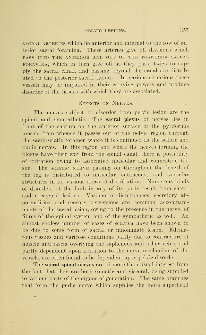 SACRAL ARTERIES which lie anterior and internal to the row of an- terior sacral foramina. These arteries give off divisions which PASS INTO THE ANTERIOR AND OUT OF THE POSTERIOR SACRAL FORAMINA, which in turn give off as they pass, twigs to sup- ply the sacral canal, and passing beyond the canal are distrib- uted to the posterior sacral tissues. In various situations these vessels may be impaired in their carrying powers and produce disorder of the tissues with which they are associated. Effects on Nerves. The nerves subject to disorder from pelvic lesion are the spinal and sympathetic. The sacral plexus of nerves lies in front of the sacrum on the anterior surface of the pyriformis muscle from whence it passes out of the pelvic region through the sacro-sciatic foramen where it is continued as the sciatic and pudic nerves. In this region and where the nerves forming the plexus have their exit from the spinal canal, there is possibility of irritation owing to associated muscular and connective tis- sue. The sciatic nerve passing on throughout the length of the leg is distributed to muscular, cutaneous, and vascular structures in its various areas of distribution. Numerous kinds of disorders of the limb in any of its parts result from sacral and coccygeal lesions. Vasomotor disturbances, secretory ab- normalities, and sensory perversions are common accompani- ments of the sacral lesion, owing to the presence in the nerve, of fibres of the spinal system and of the sympathetic as well. An almost endless number of cases of sciatica have been shown to be due to some form of sacral or innominate lesion. Edema- tous tissues and varicose conditions partly due to contracture of muscle and fascia overlying the saphenous and other veins, and partly dependent upon irritation to the nerve mechanism of the vessels, are often found to be dependent upon pelvic disorder. The sacral spinal nerves are of more than usual interest from the fact that they are both somatic and visceral, being supplied to various parts of the organs of generation. The same branches that form the pudic nerve which supplies the more superficial