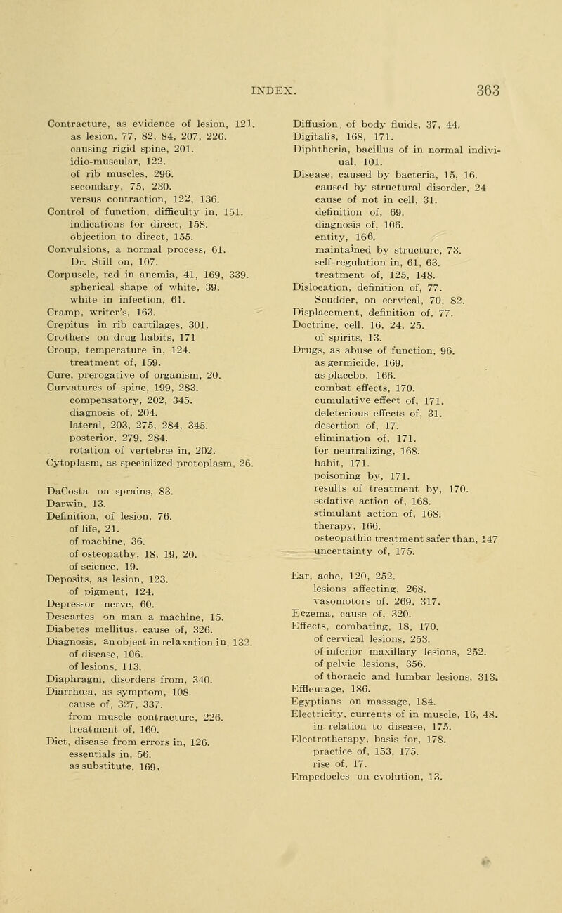 Contracture, as evidence of lesion, 121. as lesion, 77, 82, 84, 207, 226. causing rigid spine, 201. idio-muscular, 122. of rib muscles, 296. secondary, 75, 230. versus contraction, 122, 136. Control of function, difficulty in, 151. indications for direct, 158. objection to direct, 155. Convulsions, a normal process, 61. Dr. Still on, 107. Corpuscle, red in anemia, 41, 169, 339. spherical shape of white, 39. white in infection, 61. Cramp, writer's, 163. Crepitus in rib cartilages, 301. Crothers on drug habits, 171 Croup, temperature in, 124. treatment of, 159. Cure, prerogative of organism, 20. Curvatures of spine, 199, 283. compensatory, 202, 345. diagnosis of, 204. lateral, 203, 275, 284, 345. posterior, 279, 284. rotation of vertebrae in, 202. Cytoplasm, as specialized protoplasm, 26. DaCosta on sprains, 83. Darwin, 13. Definition, of lesion, 76. of life, 21. of machine, 36. of osteopathy, 18, 19, 20. of science, 19. Deposits, as lesion, 123. of pigment, 124. Depressor nerve, 60. Descartes on man a machine, 15. Diabetes mellitus, cause of, 326. Diagnosis, an object in relaxation in, 132. of disease, 106. of lesions, 113. Diaphragm, disorders from, 340. Diarrhoea, as symptom, 108. cause of, 327, 337. from muscle contracture, 226. treatment of, 160. Diet, disease from errors in, 126. essentials in, 56. as substitute, 169, Diffusion, of body fluids, 37, 44. Digitalis, 168, 171. Diphtheria, bacillus of in normal indivi- ual, 101. Disease, caused by bacteria, 15, 16. caused by structural disorder, 24 cause of not in cell, 31. definition of, 69. diagnosis of, 106. entity, 166. maintained by structure, 73. self-regulation in, 61, 63. treatment of, 125, 148. Dislocation, definition of, 77. Scudder, on cervical, 70, 82. Displacement, definition of, 77. Doctrine, cell, 16, 24, 25. of spirits, 13. Drugs, as abuse of function, 96. as germicide, 169. as placebo, 166. combat effects, 170. cumulative effect of, 171. deleterious effects of, 31. desertion of, 17. elimination of, 171. for neutralizing, 168. habit, 171. poisoning by, 171. results of treatment by, 170. sedative action of, 168. stimulant action of, 168. therapy, 166. osteopathic treatment safer than, 147 uncertainty of, 175. Ear, ache, 120, 252. lesions affecting, 268. vasomotors of, 269, 317. Eczema, cause of, 320. Effects, combating, 18, 170. of cervical lesions, 253. of inferior maxUlary lesions, 252. of pelvic lesions, 356. of thoracic and lumbar lesions, 313. Effleurage, 186. Egyptians on massage, 184. Electricity, currents of in muscle, 16, 48. in. relation to disease, 175. Electrotherapy, basis for, 178. practice of, 153, 175. rise of, 17. Empedocles on evolution, 13.