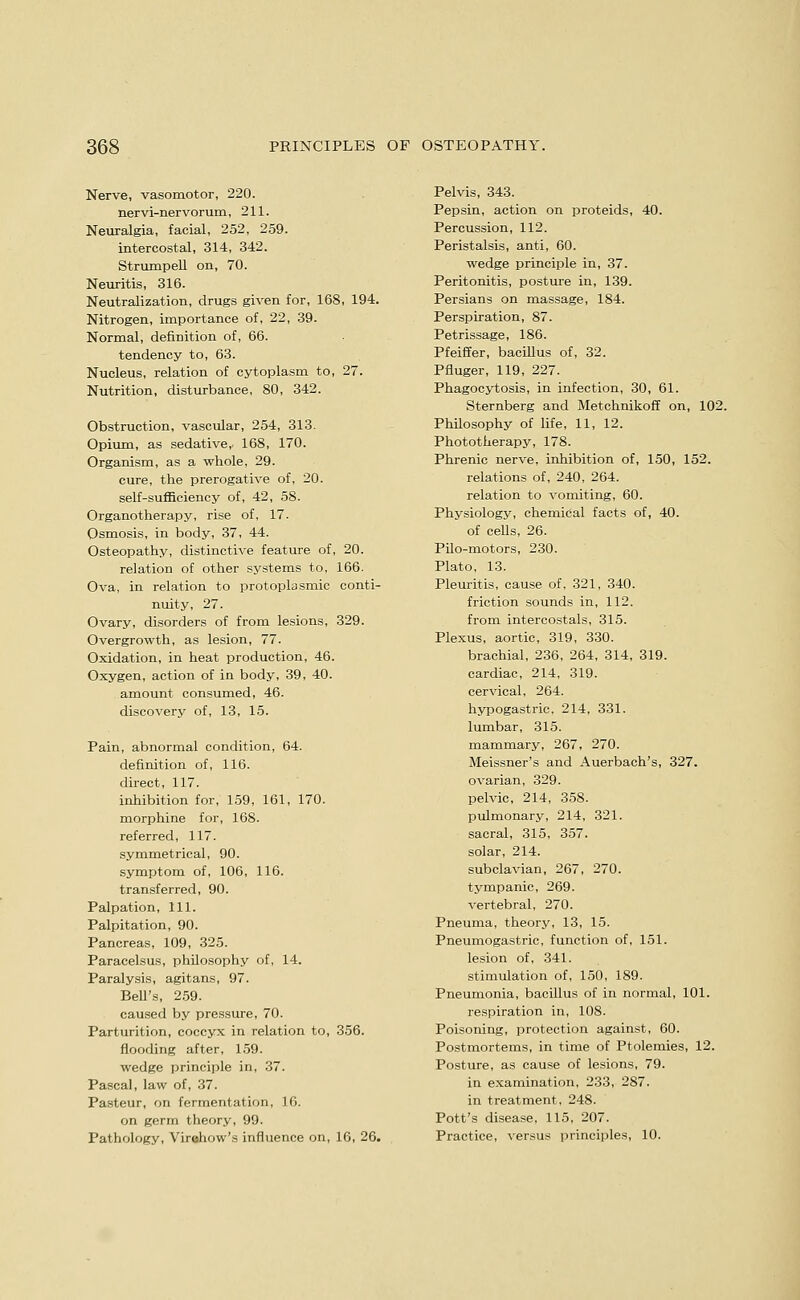 Nerve, vasomotor, 220. nervi-nervorum, 211. Neuralgia, facial, 252, 259. intercostal, 314, 342. StrumpeU on, 70. Neuritis, 316. Neutralization, drugs given for, 168, 194. Nitrogen, importance of, 22, 39. Normal, definition of, 66. tendency to, 63. Nucleus, relation of cytoplasm to, 27. Nutrition, disturbance, 80, 342. Obstruction, vascular, 254, 313. Opiiun, as sedative,. 168, 170. Organism, as a whole, 29. cure, the prerogative of, 20. self-sufl5ciency of, 42, 58. Organotherapy, rise of, 17. Osmosis, in body, 37, 44. Osteopathy, distinctive feature of, 20. relation of other systems to, 166. Ova, in relation to protoplasmic conti- nuity, 27. Ovary, disorders of from lesions, 329. Overgrowth, as lesion, 77. Oxidation, in heat production, 46. Oxygen, action of in body, 39, 40. amount consumed, 46. discovery of, 13, 15. Pain, abnormal condition, 64. definition of, 116. direct, 117. inhibition for, 159, 161, 170. morphine for, 168. referred, 117. symmetrical, 90. symptom of, 106, 116. transferred, 90. Palpation, 111. Palpitation, 90. Pancreas, 109, 325. Paracelsus, philosophy of, 14. Paralysis, agitans, 97. BeU's, 259. caused by pressure, 70. Parturition, coccyx in relation to, 356. flooding after, 159. wedge principle in, 37. Pascal, law of, 37. Pasteur, on fermentation, 16. on germ theory, 99. Pathology, Virohow's influence on, 16, 26. Pelvis, 343. Pepsin, action on proteids, 40. Percussion, 112. Peristalsis, anti, 60. wedge principle in, 37. Peritonitis, posture in, 139. Persians on massage, 184. Perspiration, 87. Petrissage, 186. Pfeiffer, bacillus of, 32. Pfluger, 119, 227. Phagocytosis, in infection, 30, 61. Sternberg and Metchnikofl on, 102. Philosophy of life, 11, 12. Phototherapy, 178. Phrenic nerve, inhibition of, 150, 152. relations of, 240, 264. relation to vomiting, 60. Physiology, chemical facts of, 40. of ceUs, 26. Pilo-motors, 230. Plato, 13. Pleuritis, cause of, 321, 340. friction sounds in, 112. from intercostals, 315. Plexus, aortic, 319, 330. brachial, 236, 264, 314, 319. cardiac, 214, 319. cervical, 264. hypogastric, 214, 331. lumbar, 315. mammary, 267, 270. Meissner's and Auerbach's, 327. ovarian, 329. pelvic, 214, 358. pulmonary, 214, 321. sacral, 315, 357. solar, 214. subclavian, 267, 270. tympanic, 269. vertebral, 270. Pneunaa, theory, 13, 15. Pneumogastric, function of, 151. lesion of, 341. stimulation of, 150, 189. Pneumonia, bacillus of in normal, 101. respiration in, 108. Poisoning, protection against, 60. Postmortems, in time of Ptolemies, 12. Posture, as cause of lesions, 79. in examination, 233, 287. in treatment, 248. Pott's disease, 115, 207. Practice, versus principles, 10.