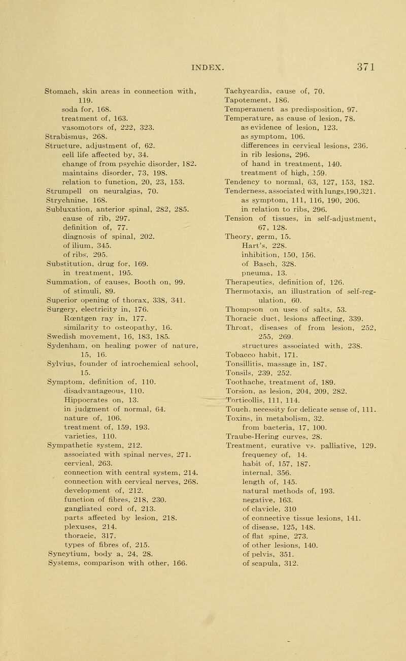 Stomach, skin areas in connection with, 119. soda for, 168. treatment of, 163. vasomotors of, 222, 323. Strabismus, 268. Structure, adjustment of, 62. cell life affected by, 34. change of from psychic disorder, 182. maintains disorder, 73, 198. relation to function, 20, 23, 153. Strumpell on neuralgias, 70. Strychnine, 168. Subluxation, anterior spinal, 282, 285. cause of rib, 297. definition of, 77. diagnosis of spinal, 202. of ilium, 345. of ribs, 295. Substitution, drug for, 169. in treatment, 195. Summation, of causes. Booth on, 99. of stimuli, 89. Superior opening of thorax, 338, 341. Surgery, electricity in, 176. Roentgen ray in, 177. similarity to osteopathy, 16. Swedish movement, 16, 183, 185. Sydenham, on healing power of nature, 15, 16. Sylvius, founder of iatrochemical school, 15. Symptom, definition of, 110. disadvantageous, 110. Hippocrates on, 13. in judgment of normal, 64. nature of, 106. treatment of, 159, 193. varieties, 110. Sympathetic system, 212. associated with spinal nerves, 271. cervical, 263. connection with central system, 214. connection with cervical nerves, 268. development of, 212. function of fibres, 218, 230. gangliated cord of, 213. parts affected by lesion, 218. plexuses, 214. thoracic, 317. types of fibres of, 215. Syncytium, body a, 24, 28. Systems, comparison with other, 166. Tachycardia, cause of, 70. Tapotement, 186. Temperament as predisposition, 97. Temperature, as cause of lesion, 78. as evidence of lesion, 123. as symptom, 106. differences in cervical lesions, 236. in rib lesions, 296. of hand in treatment, 140. treatment of high, 159. Tendency to normal, 63, 127, 153, 182. Tenderness, associated with lungs,190,321. as symptom. 111, 116, 190, 206. in relation to ribs, 296. Tension of tissues, in self-adjustment, 67, 128. Theory, germ, 15. Hart's, 228. inhibition, 150, 156. of Basch, 328. pneuma, 13. Therapeutics, definition of, 126. Thermotaxis, an illustration of self-reg- ulation, 60. Thompson on uses of salts, 53. Thoracic duct, lesions affecting, 339. Throat, diseases of from lesion, 252, 255, 269. structures associated with, 238. Tobacco habit, 171. Tonsillitis, massage in, 187. Tonsils, 239, 252. Toothache, treatment of, 189. Torsion, as lesion, 204, 209, 282. TnrticoUis, 111, 114. Touch, necessity for delicate sense of. 111. Toxins, in metabolism, 32. from bacteria, 17, 100. Traube-Hering curves, 28. Treatment, curative vs. palliative, 129. frequency of, 14. habit of, 157, 187. internal, 356. length of, 145. natural methods of, 193. negative, 163. of clavicle, 310 of connective tissue lesions, 141. of disease, 125, 148. of flat spine, 273. of other lesions, 140. of pelvis, 351. of scapula, 312.