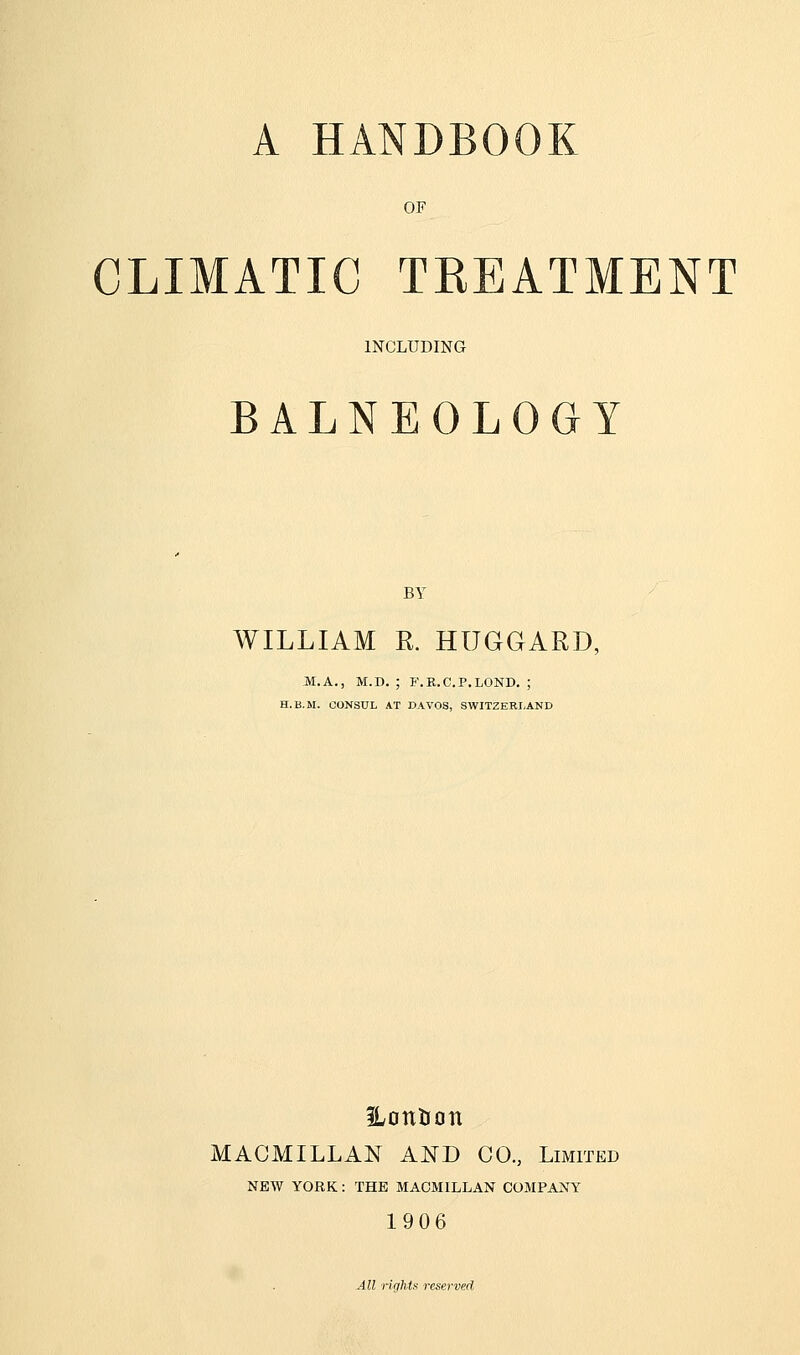 A HANDBOOK OF CLIMATIC TREATMENT INCLUDING BALNEOLOGY BY WILLIAM R. HUGGARD, M.A., M.D. ; F.R.C.P.LOND. ; H.B.M. CONSUL AT DAVOS, SWITZERLAND iLoutJon MACMILLAN AND CO, Limited NEW YORK: THE MACMILLAN COMPANY 1906 All rlqhts reserved