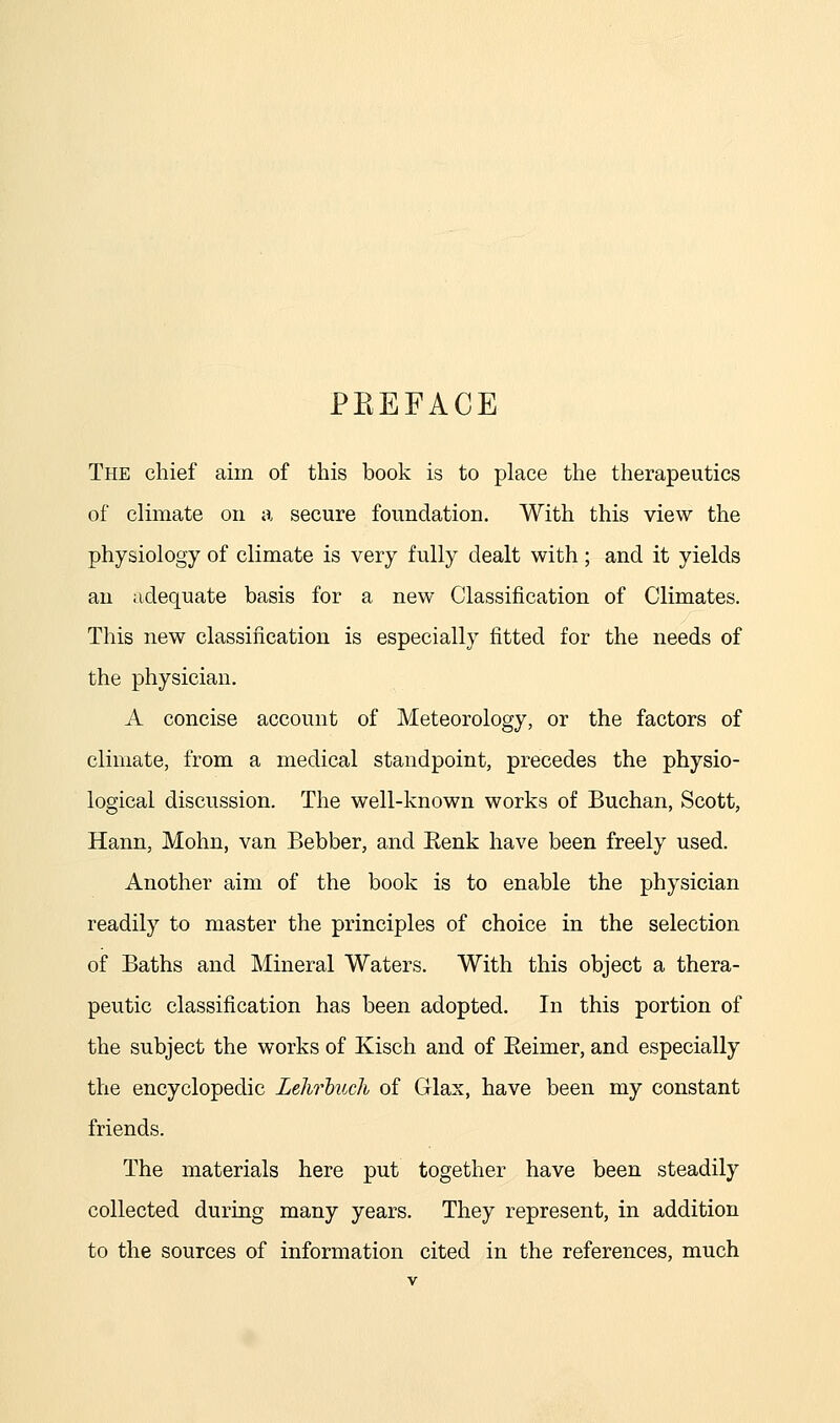 PKEFACE The chief aim of this book is to place the therapeutics of climate on a secure foundation. With this view the physiology of climate is very fully dealt with; and it yields an adequate basis for a new Classification of Climates. This new classification is especially fitted for the needs of the physician. A concise account of Meteorology, or the factors of climate, from a medical standpoint, precedes the physio- logical discussion. The well-known works of Buchan, Scott, Hann, Mohn, van Bebber, and Eenk have been freely used. Another aim of the book is to enable the physician readily to master the principles of choice in the selection of Baths and Mineral Waters. With this object a thera- peutic classification has been adopted. In this portion of the subject the works of Kisch and of Eeimer, and especially the encyclopedic Lehrhuch of Glax, have been my constant friends. The materials here put together have been steadily collected during many years. They represent, in addition to the sources of information cited in the references, much