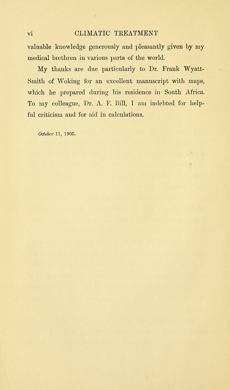 valuable knowledge generously and pleasantly given by my medical brethren in various parts of the world. My thanks are due particularly to Dr. Frank Wyatt- Smith of Woking for an excellent manuscript with maps, which he prepared during his residence in South Africa. To my colleague, Dr. A. F. Bill, I am indebted for help- ful criticism and for aid in calculations. October 11, 1905.