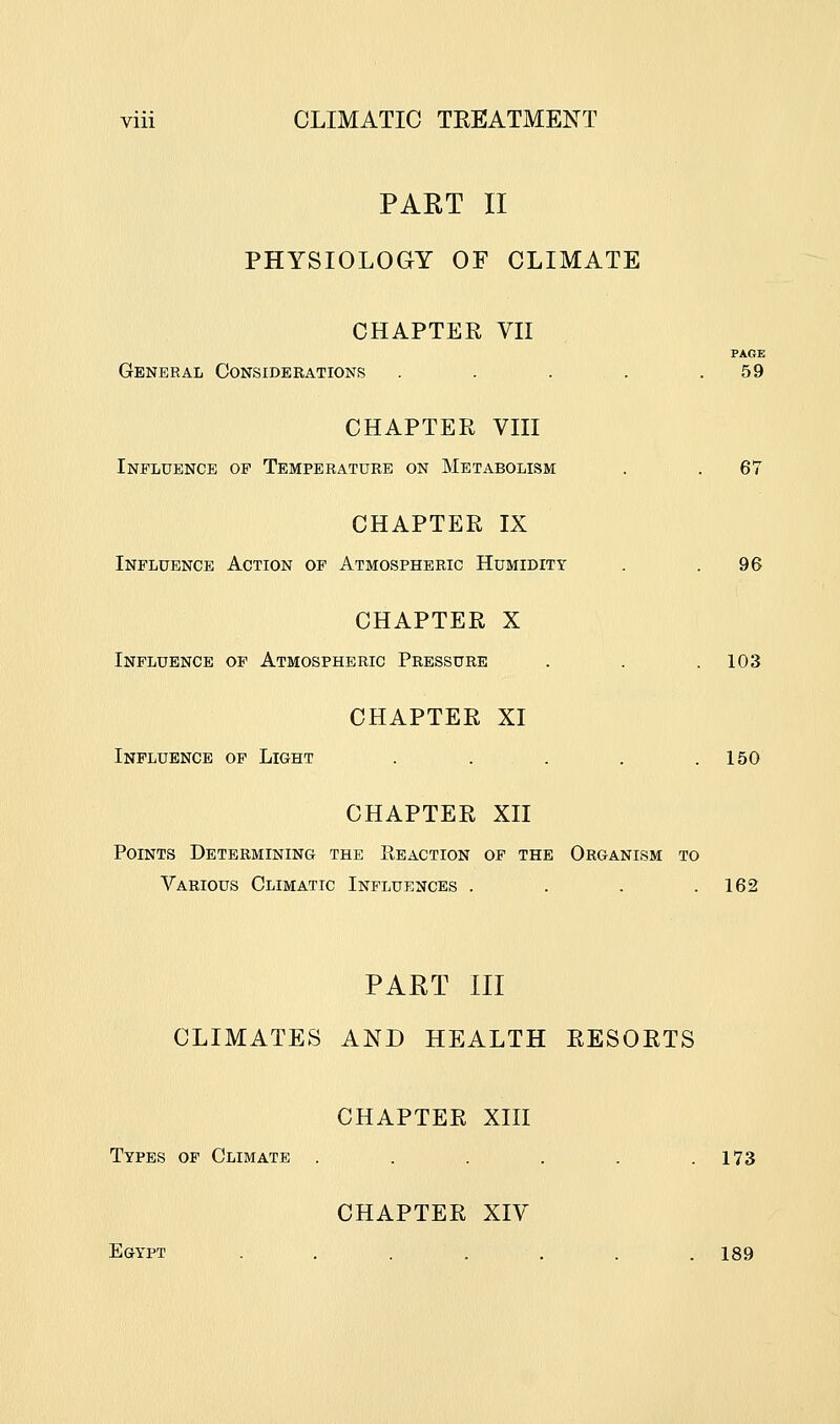 PART 11 PHYSIOLOGY OF CLIMATE CHAPTER VII FAOE General Considerations . . . . .59 CHAPTER VIII Influence op Temperature on Metabolism . . 67 CHAPTER IX Influence Action op Atmospheric Humidity . .96 CHAPTER X Influence of Atmospheric Pressure . . . 103 CHAPTER XI Influence op Light . ... . .150 CHAPTER XII Points Determining the E,eaction op the Organism to Various Climatic Influences . . . .162 PART III CLIMATES AND HEALTH RESORTS CHAPTER XIII Types op Climate . . . . . .173 CHAPTER XIV Egypt . . . . . . .189