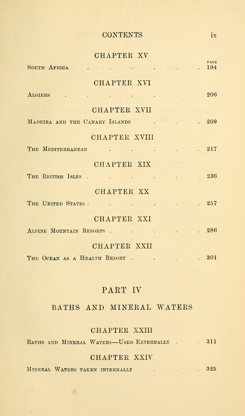 CHAPTER XV PAGE South Africa . . . . . 194 CHAPTER XVI Algiers ....... 206 CHAPTER XVII Madeira and the Canary Islands . . . 209 CHAPTER XVIII The Mediterranean . . . . .217 CHAPTER XIX The British Isles . . . . . .236 CHAPTER XX The United States . . . . . .257 CHAPTER XXI Alpine Mountain Eesorts . . . . .286 CHAPTER XXII The Ocean as a Health Eesort . . . .301 PART IV BATHS AND MINERAL WATERS CHAPTER XXIII Baths and Mineral Waters—Used Externally . .311 CHAPTER XXIV Mineral Waters taken internally . . . 325