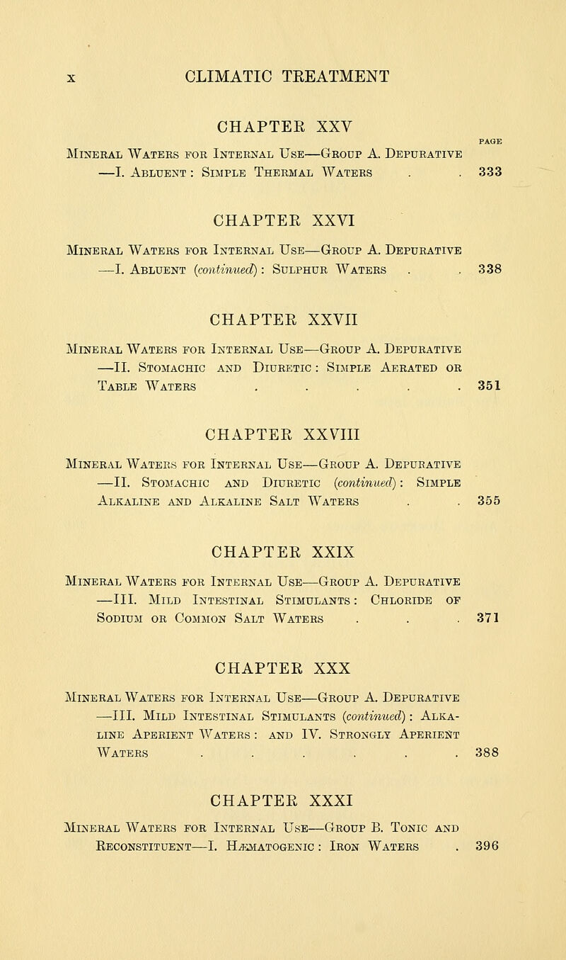 CHAPTER XXV PAGE Mineral Waters for Internal Use—Group A. Depurative —I. Abluent : Simple Thermal Waters . .333 CHAPTER XXVI Mineral Waters for Internal Use—Group A. Depurative —I. Abluent {continued) : Sulphur Waters . .338 CHAPTER XXVII Mineral Waters for Internal Use—Group A. Depurative —II. Stomachic and Diuretic : Simple Aerated or Table Waters . . . . .351 CHAPTER XXVIII Mineral Waters for Internal Use—Group A. Depurative —II. Stomachic and Diuretic {continued): Simple Alkaline and Alkaline Salt Waters . .355 CHAPTER XXIX Mineral Waters for Internal Use—Group A. Depurative —III. Mild Intestinal Stimulants : Chloride op Sodium or Common Salt Waters . . .371 CHAPTER XXX Mineral Waters for Internal Use—Group A. Depurative —III. Mild Intestinal Stimulants {continued): Alka- line Aperient Waters : and IV. Strongly Aperient Waters . . . . . .388 CHAPTER XXXI Mineral Waters for Internal Use—Group B. Tonic and Reconstituent—I. HEMATOGENIC : Iron Waters . 396