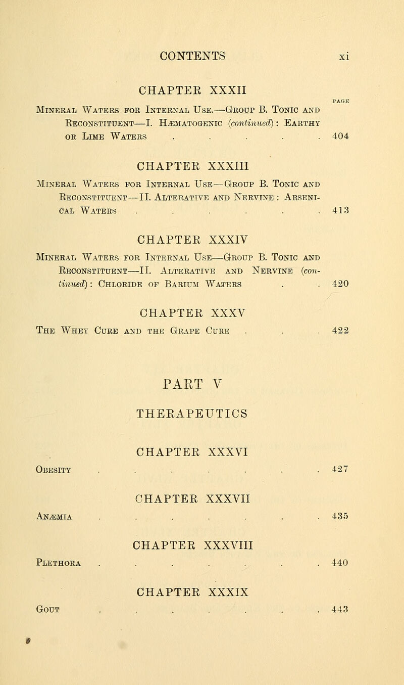 CHAPTER XXXII PAGE Mineral Waters for Internal Use.—Group B. Tonic and Eeconstituent—I. H^EMATOGENic (continuecl^ : Earthy or Lime Waters ..... 404 CHAPTER XXXIII Mineral Waters for Internal Use—Group B. Tonic and Eeconstituent—II. Alterative and Nervine : Arseni- cal Waters . . . . . .413 CHAPTER XXXIV Mineral Waters for Internal Use—Group B. Tonic and Eeconstituent—II. Alterative and Nervine {con- tinued): Chloride op Barium Waters 420 CHAPTER XXXV The Whey Cure and the Grape Cure 422 PART V THERAPEUTICS Obesity CHAPTER XXXVI 427 Anemia CHAPTER XXXVII 435 Plethora CHAPTER XXXVIII 440 Gout CHAPTER XXXIX 443