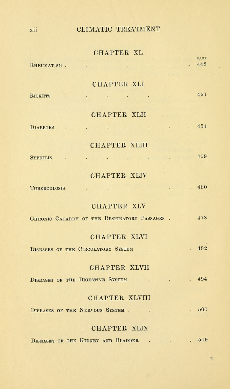 Rheumatism . CHAPTER XL PAGE 448 Rickets CHAPTER XLI 451 Diabetes CHAPTER XLII 454 Syphilis CHAPTER XLIII 459 Tuberculosis CHAPTER XLIV 460 CHAPTER XLV Chronic Catarrh of the Respiratory Passages CHAPTER XLVI Diseases of the Circulatory System CHAPTER XLVII Diseases of the Digestive System CHAPTER XLVIII Diseases op the Nervous System . CHAPTER XLIX Diseases of the Kidney and Bladder 478 482 494 500 509