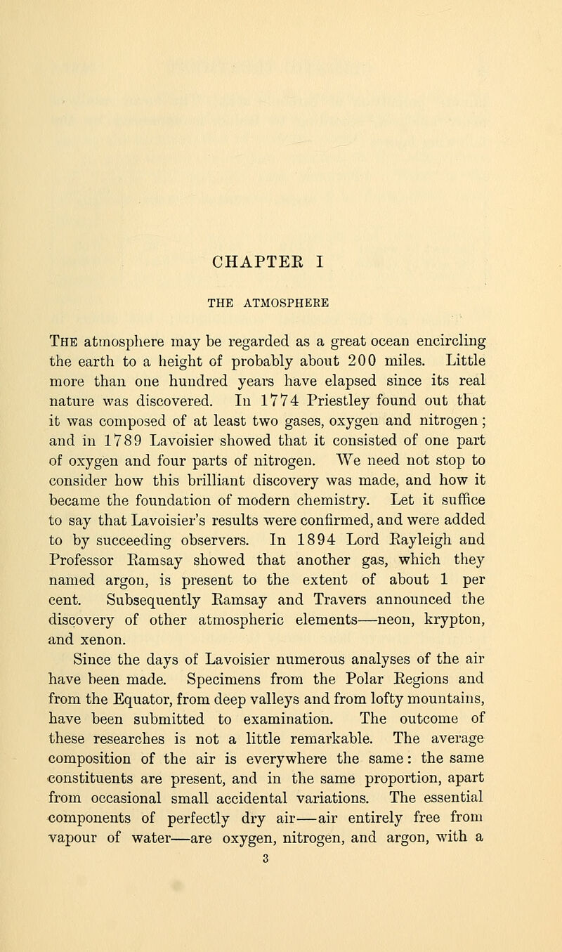 CHAPTEE I THE ATMOSPHERE The atmosphere may be regarded as a great ocean encircling the earth to a height of probably about 200 miles. Little more than one hundred years have elapsed since its real nature was discovered. In 1774 Priestley found out that it was composed of at least two gases, oxygen and nitrogen; and in 1789 Lavoisier showed that it consisted of one part of oxygen and four parts of nitrogen. We need not stop to consider how this brilliant discovery was made, and how it became the foundation of modern chemistry. Let it suffice to say that Lavoisier's results were confirmed, and were added to by succeeding observers. In 1894 Lord Eayleigh and Professor Eamsay showed that another gas, which they named argon, is present to the extent of about 1 per cent. Subsequently Eamsay and Travers announced the discovery of other atmospheric elements—neon, krypton, and xenon. Since the days of Lavoisier numerous analyses of the air have been made. Specimens from the Polar Eegions and from the Equator, from deep valleys and from lofty mountains, have been submitted to examination. The outcome of these researches is not a little remarkable. The average composition of the air is everywhere the same: the same constituents are present, and in the same proportion, apart from occasional small accidental variations. The essential components of perfectly dry air—air entirely free from vapour of water—are oxygen, nitrogen, and argon, with a