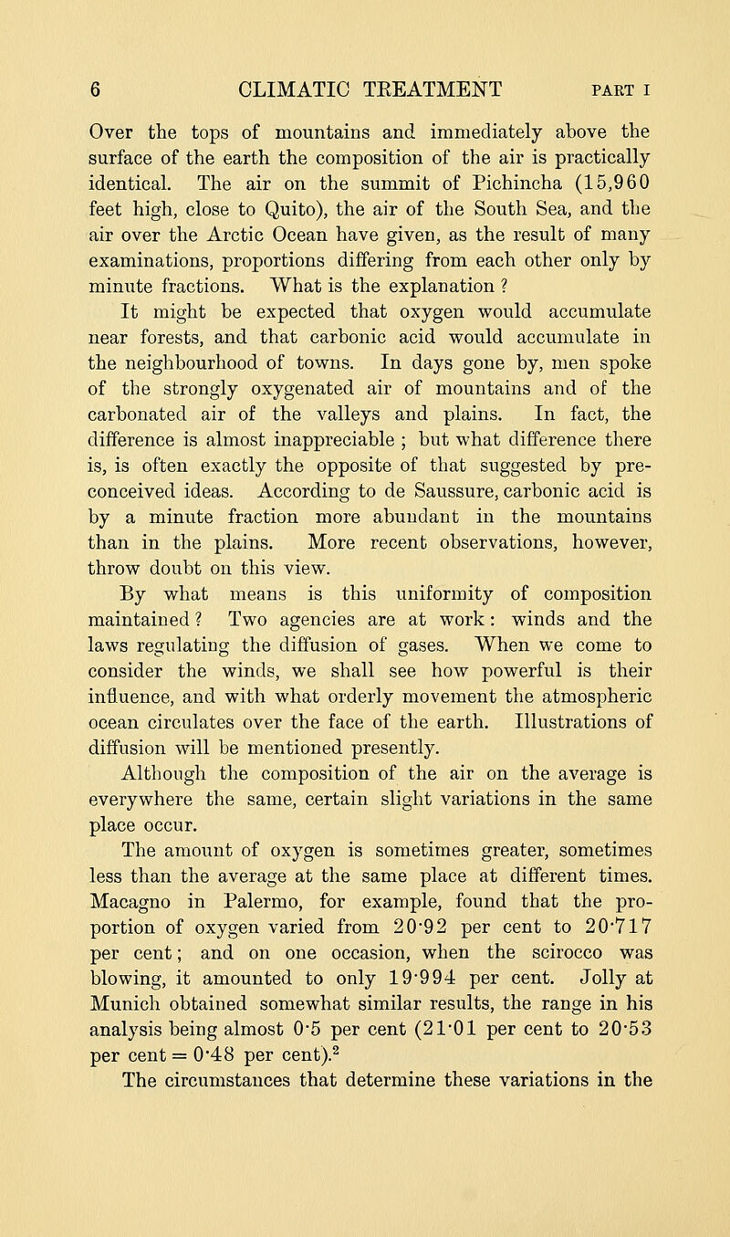 Over the tops of mountains and immediately above the surface of the earth the composition of the air is practically identical. The air on the summit of Pichincha (15,960 feet high, close to Quito), the air of the South Sea, and the air over the Arctic Ocean have given, as the result of many examinations, proportions differing from each other only by minute fractions. What is the explanation ? It might be expected that oxygen would accumulate near forests, and that carbonic acid would accumulate in the neighbourhood of towns. In days gone by, men spoke of the strongly oxygenated air of mountains and of the carbonated air of the valleys and plains. In fact, the difference is almost inappreciable ; but what difference there is, is often exactly the opposite of that suggested by pre- conceived ideas. According to de Saussure, carbonic acid is by a minute fraction more abundant in the mountains than in the plains. More recent observations, however, throw doubt on this view. By what means is this uniformity of composition maintained ? Two agencies are at work: winds and the laws regulating the diffusion of gases. When we come to consider the winds, we shall see how powerful is their influence, and with what orderly movement the atmospheric ocean circulates over the face of the earth. Illustrations of diffusion will be mentioned presently. Although the composition of the air on the average is everywhere the same, certain slight variations in the same place occur. The amount of oxygen is sometimes greater, sometimes less than the average at the same place at different times. Macagno in Palermo, for example, found that the pro- portion of oxygen varied from 20*92 per cent to 20'7l7 per cent; and on one occasion, when the scirocco was blowing, it amounted to only 19'994 per cent. Jolly at Munich obtained somewhat similar results, the range in his analysis being almost 0'5 per cent (2101 per cent to 20'53 per cent =0*48 per cent).^ The circumstances that determine these variations in the