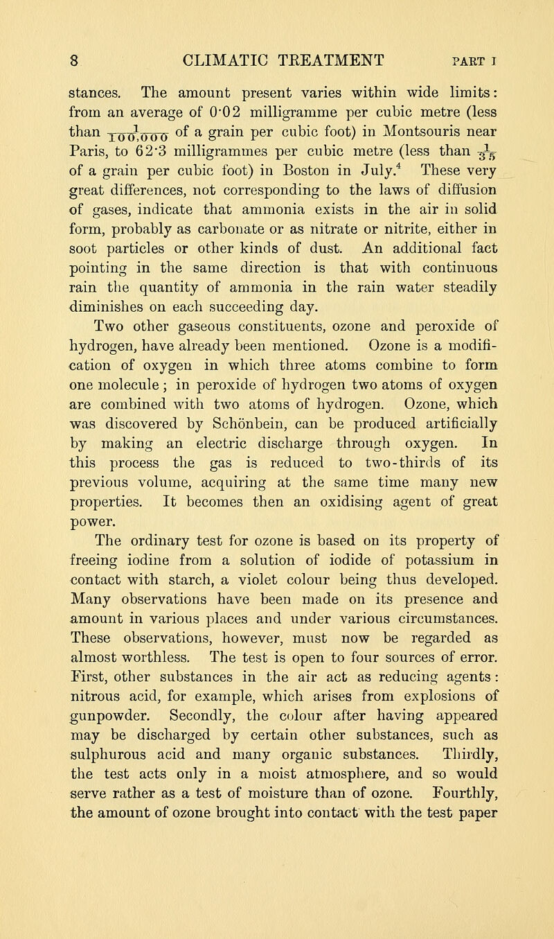 stances. The amount present varies within wide limits: from an average of 0*02 milligramme per cubic metre (less than X(J(L(Jo7y °^ ^ grain per cubic foot) in Montsouris near Paris, to 623 milligrammes per cubic metre (less than -^ of a grain per cubic foot) in Boston in July.* These very great differences, not corresponding to the laws of diffusion of gases, indicate that ammonia exists in the air in solid form, probably as carbonate or as nitrate or nitrite, either in soot particles or other kinds of dust. An additional fact pointing in the same direction is that with continuous rain the quantity of ammonia in the rain water steadily diminishes on each succeeding day. Two other gaseous constituents, ozone and peroxide of hydrogen, have already been mentioned. Ozone is a modifi- cation of oxygen in which three atoms combine to form one molecule ; in peroxide of hydrogen two atoms of oxygen are combined with two atoms of hydrogen. Ozone, which was discovered by Schonbein, can be produced artificially by making an electric discharge through oxygen. In this process the gas is reduced to two-thirds of its previous volume, acquiring at the same time many new properties. It becomes then an oxidising agent of great power. The ordinary test for ozone is based on its property of freeing iodine from a solution of iodide of potassium in contact with starch, a violet colour being thus developed. Many observations have been made on its presence and amount in various places and under various circumstances. These observations, however, must now be regarded as almost worthless. The test is open to four sources of error. First, other substances in the air act as reducing agents: nitrous acid, for example, which arises from explosions of gunpowder. Secondly, the colour after having appeared may be discharged by certain other substances, such as sulphurous acid and many organic substances. Thirdly, the test acts only in a moist atmospliere, and so would serve rather as a test of moisture than of ozone. Fourthly, the amount of ozone brought into contact with the test paper